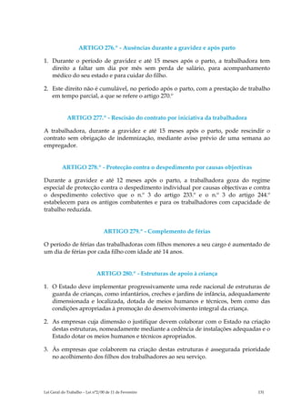 ARTIGO 276.º - Ausências durante a gravidez e após parto

1. Durante o período de gravidez e até 15 meses após o parto, a trabalhadora tem
   direito a faltar um dia por mês sem perda de salário, para acompanhamento
   médico do seu estado e para cuidar do filho.

2. Este direito não é cumulável, no período após o parto, com a prestação de trabalho
   em tempo parcial, a que se refere o artigo 270.º


             ARTIGO 277.º - Rescisão do contrato por iniciativa da trabalhadora

A trabalhadora, durante a gravidez e até 15 meses após o parto, pode rescindir o
contrato sem obrigação de indemnização, mediante aviso prévio de uma semana ao
empregador.


          ARTIGO 278.º - Protecção contra o despedimento por causas objectivas

Durante a gravidez e até 12 meses após o parto, a trabalhadora goza do regime
especial de protecção contra o despedimento individual por causas objectivas e contra
o despedimento colectivo que o n.º 3 do artigo 233.º e o n.º 3 do artigo 244.º
estabelecem para os antigos combatentes e para os trabalhadores com capacidade de
trabalho reduzida.


                                 ARTIGO 279.º - Complemento de férias

O período de férias das trabalhadoras com filhos menores a seu cargo é aumentado de
um dia de férias por cada filho com idade até 14 anos.


                             ARTIGO 280.º - Estruturas de apoio à criança

1. O Estado deve implementar progressivamente uma rede nacional de estruturas de
   guarda de crianças, como infantários, creches e jardins de infância, adequadamente
   dimensionada e localizada, dotada de meios humanos e técnicos, bem como das
   condições apropriadas à promoção do desenvolvimento integral da criança.

2. As empresas cuja dimensão o justifique devem colaborar com o Estado na criação
   destas estruturas, nomeadamente mediante a cedência de instalações adequadas e o
   Estado dotar os meios humanos e técnicos apropriados.

3. Às empresas que colaborem na criação destas estruturas é assegurada prioridade
   no acolhimento dos filhos dos trabalhadores ao seu serviço.




Lei Geral do Trabalho – Lei n°2/00 de 11 de Fevereiro                             131
 