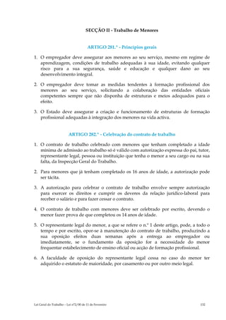 SECÇÃO II - Trabalho de Menores


                                      ARTIGO 281.º - Princípios gerais

1. O empregador deve assegurar aos menores ao seu serviço, mesmo em regime de
   aprendizagem, condições de trabalho adequadas à sua idade, evitando qualquer
   risco para a sua segurança, saúde e educação e qualquer dano ao seu
   desenvolvimento integral.

2. O empregador deve tomar as medidas tendentes à formação profissional dos
   menores ao seu serviço, solicitando a colaboração das entidades oficiais
   competentes sempre que não disponha de estruturas e meios adequados para o
   efeito.

3. O Estado deve assegurar a criação e funcionamento de estruturas de formação
   profissional adequadas à integração dos menores na vida activa.


                         ARTIGO 282.º - Celebração do contrato de trabalho

1. O contrato de trabalho celebrado com menores que tenham completado a idade
   mínima de admissão ao trabalho só é válido com autorização expressa do pai, tutor,
   representante legal, pessoa ou instituição que tenha o menor a seu cargo ou na sua
   falta, da Inspecção Geral do Trabalho.

2. Para menores que já tenham completado os 16 anos de idade, a autorização pode
   ser tácita.

3. A autorização para celebrar o contrato de trabalho envolve sempre autorização
   para exercer os direitos e cumprir os deveres da relação jurídico-laboral para
   receber o salário e para fazer cessar o contrato.

4. O contrato de trabalho com menores deve ser celebrado por escrito, devendo o
   menor fazer prova de que completou os 14 anos de idade.

5. O representante legal do menor, a que se refere o n.º 1 deste artigo, pode, a todo o
   tempo e por escrito, opor-se à manutenção do contrato de trabalho, produzindo a
   sua oposição efeitos duas semanas após a entrega ao empregador ou
   imediatamente, se o fundamento da oposição for a necessidade do menor
   frequentar estabelecimento de ensino oficial ou acção de formação profissional.

6. A faculdade de oposição do representante legal cessa no caso do menor ter
   adquirido o estatuto de maioridade, por casamento ou por outro meio legal.




Lei Geral do Trabalho – Lei n°2/00 de 11 de Fevereiro                             132
 
