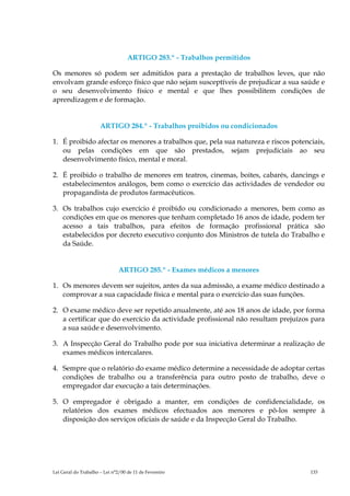 ARTIGO 283.º - Trabalhos permitidos

Os menores só podem ser admitidos para a prestação de trabalhos leves, que não
envolvam grande esforço físico que não sejam susceptíveis de prejudicar a sua saúde e
o seu desenvolvimento físico e mental e que lhes possibilitem condições de
aprendizagem e de formação.


                      ARTIGO 284.º - Trabalhos proibidos ou condicionados

1. É proibido afectar os menores a trabalhos que, pela sua natureza e riscos potenciais,
   ou pelas condições em que são prestados, sejam prejudiciais ao seu
   desenvolvimento físico, mental e moral.

2. É proibido o trabalho de menores em teatros, cinemas, boites, cabarés, dancings e
   estabelecimentos análogos, bem como o exercício das actividades de vendedor ou
   propagandista de produtos farmacêuticos.

3. Os trabalhos cujo exercício é proibido ou condicionado a menores, bem como as
   condições em que os menores que tenham completado 16 anos de idade, podem ter
   acesso a tais trabalhos, para efeitos de formação profissional prática são
   estabelecidos por decreto executivo conjunto dos Ministros de tutela do Trabalho e
   da Saúde.


                               ARTIGO 285.º - Exames médicos a menores

1. Os menores devem ser sujeitos, antes da sua admissão, a exame médico destinado a
   comprovar a sua capacidade física e mental para o exercício das suas funções.

2. O exame médico deve ser repetido anualmente, até aos 18 anos de idade, por forma
   a certificar que do exercício da actividade profissional não resultam prejuízos para
   a sua saúde e desenvolvimento.

3. A Inspecção Geral do Trabalho pode por sua iniciativa determinar a realização de
   exames médicos intercalares.

4. Sempre que o relatório do exame médico determine a necessidade de adoptar certas
   condições de trabalho ou a transferência para outro posto de trabalho, deve o
   empregador dar execução a tais determinações.

5. O empregador é obrigado a manter, em condições de confidencialidade, os
   relatórios dos exames médicos efectuados aos menores e pô-los sempre à
   disposição dos serviços oficiais de saúde e da Inspecção Geral do Trabalho.




Lei Geral do Trabalho – Lei n°2/00 de 11 de Fevereiro                              133
 