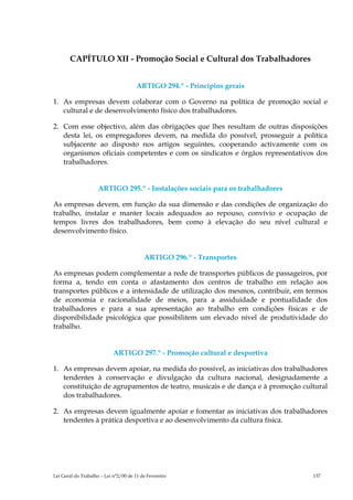 CAPÍTULO XII - Promoção Social e Cultural dos Trabalhadores


                                      ARTIGO 294.º - Princípios gerais

1. As empresas devem colaborar com o Governo na política de promoção social e
   cultural e de desenvolvimento físico dos trabalhadores.

2. Com esse objectivo, além das obrigações que lhes resultam de outras disposições
   desta lei, os empregadores devem, na medida do possível, prosseguir a política
   subjacente ao disposto nos artigos seguintes, cooperando activamente com os
   organismos oficiais competentes e com os sindicatos e órgãos representativos dos
   trabalhadores.


                     ARTIGO 295.º - Instalações sociais para os trabalhadores

As empresas devem, em função da sua dimensão e das condições de organização do
trabalho, instalar e manter locais adequados ao repouso, convívio e ocupação de
tempos livres dos trabalhadores, bem como à elevação do seu nível cultural e
desenvolvimento físico.


                                          ARTIGO 296.º - Transportes

As empresas podem complementar a rede de transportes públicos de passageiros, por
forma a, tendo em conta o afastamento dos centros de trabalho em relação aos
transportes públicos e a intensidade de utilização dos mesmos, contribuir, em termos
de economia e racionalidade de meios, para a assiduidade e pontualidade dos
trabalhadores e para a sua apresentação ao trabalho em condições físicas e de
disponibilidade psicológica que possibilitem um elevado nível de produtividade do
trabalho.


                            ARTIGO 297.º - Promoção cultural e desportiva

1. As empresas devem apoiar, na medida do possível, as iniciativas dos trabalhadores
   tendentes à conservação e divulgação da cultura nacional, designadamente a
   constituição de agrupamentos de teatro, musicais e de dança e à promoção cultural
   dos trabalhadores.

2. As empresas devem igualmente apoiar e fomentar as iniciativas dos trabalhadores
   tendentes à prática desportiva e ao desenvolvimento da cultura física.




Lei Geral do Trabalho – Lei n°2/00 de 11 de Fevereiro                           137
 