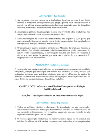 ARTIGO 298.º - Fundo social

1. As empresas com um volume de trabalhadores igual ou superior à um limite
   mínimo a estabelecer em regulamentação própria podem criar um fundo social a
   que devem afectar uma percentagem dos lucros de exercício antes de deduzidos
   impostos, destinado à assistência social aos trabalhadores.

2. As empresas públicas devem cumprir o que a este propósito esteja estabelecido nos
   respectivos estatutos ou em regulamentação específica.

3. Uma percentagem do salário dos trabalhadores, não superior à 0,5% pode, por
   convenção colectiva ou por acordo com o órgão representativo dos trabalhadores,
   ser objecto de dedução e afectado ao fundo social.

4. O Governo, por decreto executivo conjunto dos Ministros de tutela das Finanças e
   do Trabalho, fixa o limite mínimo de trabalhadores acima do qual a constituição do
   fundo social é recomendada, a percentagem máxima dos lucros de exercício a
   afectar e a sua forma de gestão que deve ser conjunta de representantes do
   empregador e dos trabalhadores.


                                    ARTIGO 299.º - Instalações escolares

O empregador que esteja autorizado a ter ao seu serviço menores sem a escolaridade
obrigatória, sempre que estes sejam em número não inferior à 20, deve, no caso das
instalações escolares mais próximas distarem mais de 5 kilómetros do centro de
trabalho, colaborar com os serviços oficiais de educação para a instalação duma sala de
aulas dentro ou nas proximidades do centro de trabalho.


        CAPÍTULO XIII - Garantia dos Direitos Emergentes da Relação
                            Jurídico-Laboral

           SECÇÃO I - Prescrição de Direitos e Caducidade do Direito de Acção


                                     ARTIGO 300.º - Prazo de prescrição

1. Todos os créditos, direitos e obrigações do trabalhador ou do empregador,
   resultantes da celebração e execução do contrato de trabalho, da sua violação ou da
   sua cessação, extinguem-se, por prescrição, decorrido um ano contado do dia
   seguinte àquele em que o contrato cesse.

2. O prazo de prescrição estabelecido no número anterior aplica-se, em especial, aos
   créditos de salários, de adicionais e complementos, indemnizações e compensações



Lei Geral do Trabalho – Lei n°2/00 de 11 de Fevereiro                             138
 