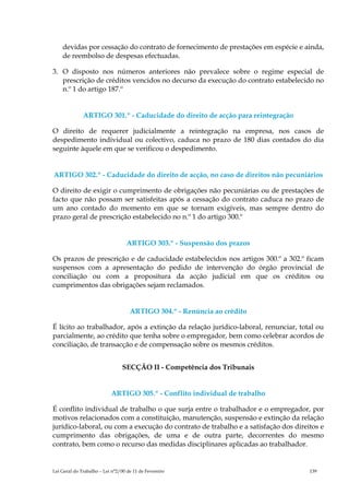 devidas por cessação do contrato de fornecimento de prestações em espécie e ainda,
    de reembolso de despesas efectuadas.

3. O disposto nos números anteriores não prevalece sobre o regime especial de
   prescrição de créditos vencidos no decurso da execução do contrato estabelecido no
   n.º 1 do artigo 187.º


              ARTIGO 301.º - Caducidade do direito de acção para reintegração

O direito de requerer judicialmente a reintegração na empresa, nos casos de
despedimento individual ou colectivo, caduca no prazo de 180 dias contados do dia
seguinte àquele em que se verificou o despedimento.


ARTIGO 302.º - Caducidade do direito de acção, no caso de direitos não pecuniários

O direito de exigir o cumprimento de obrigações não pecuniárias ou de prestações de
facto que não possam ser satisfeitas após a cessação do contrato caduca no prazo de
um ano contado do momento em que se tornam exigíveis, mas sempre dentro do
prazo geral de prescrição estabelecido no n.º 1 do artigo 300.º


                                   ARTIGO 303.º - Suspensão dos prazos

Os prazos de prescrição e de caducidade estabelecidos nos artigos 300.º a 302.º ficam
suspensos com a apresentação do pedido de intervenção do órgão provincial de
conciliação ou com a propositura da acção judicial em que os créditos ou
cumprimentos das obrigações sejam reclamados.


                                    ARTIGO 304.º - Renúncia ao crédito

É lícito ao trabalhador, após a extinção da relação jurídico-laboral, renunciar, total ou
parcialmente, ao crédito que tenha sobre o empregador, bem como celebrar acordos de
conciliação, de transacção e de compensação sobre os mesmos créditos.


                                 SECÇÃO II - Competência dos Tribunais


                           ARTIGO 305.º - Conflito individual de trabalho

É conflito individual de trabalho o que surja entre o trabalhador e o empregador, por
motivos relacionados com a constituição, manutenção, suspensão e extinção da relação
jurídico-laboral, ou com a execução do contrato de trabalho e a satisfação dos direitos e
cumprimento das obrigações, de uma e de outra parte, decorrentes do mesmo
contrato, bem como o recurso das medidas disciplinares aplicadas ao trabalhador.


Lei Geral do Trabalho – Lei n°2/00 de 11 de Fevereiro                               139
 