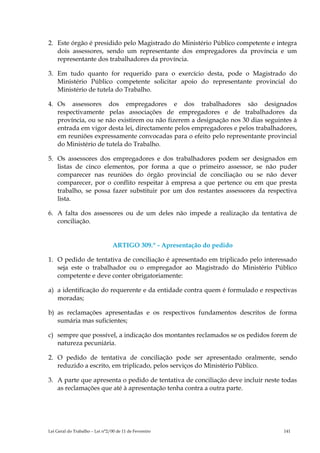 2. Este órgão é presidido pelo Magistrado do Ministério Público competente e integra
   dois assessores, sendo um representante dos empregadores da província e um
   representante dos trabalhadores da província.

3. Em tudo quanto for requerido para o exercício desta, pode o Magistrado do
   Ministério Público competente solicitar apoio do representante provincial do
   Ministério de tutela do Trabalho.

4. Os assessores dos empregadores e dos trabalhadores são designados
   respectivamente pelas associações de empregadores e de trabalhadores da
   província, ou se não existirem ou não fizerem a designação nos 30 dias seguintes à
   entrada em vigor desta lei, directamente pelos empregadores e pelos trabalhadores,
   em reuniões expressamente convocadas para o efeito pelo representante provincial
   do Ministério de tutela do Trabalho.

5. Os assessores dos empregadores e dos trabalhadores podem ser designados em
   listas de cinco elementos, por forma a que o primeiro assessor, se não puder
   comparecer nas reuniões do órgão provincial de conciliação ou se não dever
   comparecer, por o conflito respeitar à empresa a que pertence ou em que presta
   trabalho, se possa fazer substituir por um dos restantes assessores da respectiva
   lista.

6. A falta dos assessores ou de um deles não impede a realização da tentativa de
   conciliação.


                                 ARTIGO 309.º - Apresentação do pedido

1. O pedido de tentativa de conciliação é apresentado em triplicado pelo interessado
   seja este o trabalhador ou o empregador ao Magistrado do Ministério Público
   competente e deve conter obrigatoriamente:

a) a identificação do requerente e da entidade contra quem é formulado e respectivas
   moradas;

b) as reclamações apresentadas e os respectivos fundamentos descritos de forma
   sumária mas suficientes;

c) sempre que possível, a indicação dos montantes reclamados se os pedidos forem de
   natureza pecuniária.

2. O pedido de tentativa de conciliação pode ser apresentado oralmente, sendo
   reduzido a escrito, em triplicado, pelos serviços do Ministério Público.

3. A parte que apresenta o pedido de tentativa de conciliação deve incluir neste todas
   as reclamações que até à apresentação tenha contra a outra parte.




Lei Geral do Trabalho – Lei n°2/00 de 11 de Fevereiro                            141
 