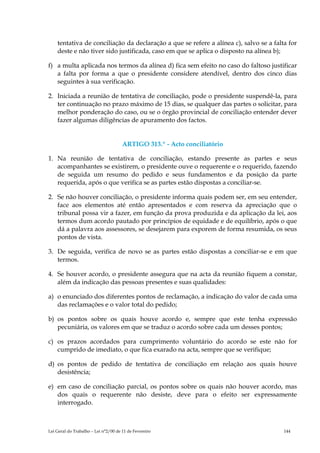tentativa de conciliação da declaração a que se refere a alínea c), salvo se a falta for
    deste e não tiver sido justificada, caso em que se aplica o disposto na alínea b);

f) a multa aplicada nos termos da alínea d) fica sem efeito no caso do faltoso justificar
   a falta por forma a que o presidente considere atendível, dentro dos cinco dias
   seguintes à sua verificação.

2. Iniciada a reunião de tentativa de conciliação, pode o presidente suspendê-la, para
   ter continuação no prazo máximo de 15 dias, se qualquer das partes o solicitar, para
   melhor ponderação do caso, ou se o órgão provincial de conciliação entender dever
   fazer algumas diligências de apuramento dos factos.


                                      ARTIGO 313.º - Acto conciliatório

1. Na reunião de tentativa de conciliação, estando presente as partes e seus
   acompanhantes se existirem, o presidente ouve o requerente e o requerido, fazendo
   de seguida um resumo do pedido e seus fundamentos e da posição da parte
   requerida, após o que verifica se as partes estão dispostas a conciliar-se.

2. Se não houver conciliação, o presidente informa quais podem ser, em seu entender,
   face aos elementos até então apresentados e com reserva da apreciação que o
   tribunal possa vir a fazer, em função da prova produzida e da aplicação da lei, aos
   termos dum acordo pautado por princípios de equidade e de equilíbrio, após o que
   dá a palavra aos assessores, se desejarem para exporem de forma resumida, os seus
   pontos de vista.

3. De seguida, verifica de novo se as partes estão dispostas a conciliar-se e em que
   termos.

4. Se houver acordo, o presidente assegura que na acta da reunião fiquem a constar,
   além da indicação das pessoas presentes e suas qualidades:

a) o enunciado dos diferentes pontos de reclamação, a indicação do valor de cada uma
   das reclamações e o valor total do pedido;

b) os pontos sobre os quais houve acordo e, sempre que este tenha expressão
   pecuniária, os valores em que se traduz o acordo sobre cada um desses pontos;

c) os prazos acordados para cumprimento voluntário do acordo se este não for
   cumprido de imediato, o que fica exarado na acta, sempre que se verifique;

d) os pontos de pedido de tentativa de conciliação em relação aos quais houve
   desistência;

e) em caso de conciliação parcial, os pontos sobre os quais não houver acordo, mas
   dos quais o requerente não desiste, deve para o efeito ser expressamente
   interrogado.



Lei Geral do Trabalho – Lei n°2/00 de 11 de Fevereiro                                  144
 