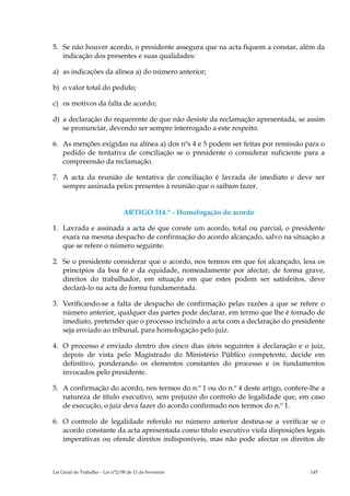 5. Se não houver acordo, o presidente assegura que na acta fiquem a constar, além da
   indicação dos presentes e suas qualidades:

a) as indicações da alínea a) do número anterior;

b) o valor total do pedido;

c) os motivos da falta de acordo;

d) a declaração do requerente de que não desiste da reclamação apresentada, se assim
   se pronunciar, devendo ser sempre interrogado a este respeito.

6. As menções exigidas na alínea a) dos nºs 4 e 5 podem ser feitas por remissão para o
   pedido de tentativa de conciliação se o presidente o considerar suficiente para a
   compreensão da reclamação.

7. A acta da reunião de tentativa de conciliação é lavrada de imediato e deve ser
   sempre assinada pelos presentes à reunião que o saibam fazer.


                                 ARTIGO 314.º - Homologação do acordo

1. Lavrada e assinada a acta de que conste um acordo, total ou parcial, o presidente
   exara na mesma despacho de confirmação do acordo alcançado, salvo na situação a
   que se refere o número seguinte.

2. Se o presidente considerar que o acordo, nos termos em que foi alcançado, lesa os
   princípios da boa fé e da equidade, nomeadamente por afectar, de forma grave,
   direitos do trabalhador, em situação em que estes podem ser satisfeitos, deve
   declará-lo na acta de forma fundamentada.

3. Verificando-se a falta de despacho de confirmação pelas razões a que se refere o
   número anterior, qualquer das partes pode declarar, em termo que lhe é tomado de
   imediato, pretender que o processo incluindo a acta com a declaração do presidente
   seja enviado ao tribunal, para homologação pelo juiz.

4. O processo é enviado dentro dos cinco dias úteis seguintes à declaração e o juiz,
   depois de vista pelo Magistrado do Ministério Público competente, decide em
   definitivo, ponderando os elementos constantes do processo e os fundamentos
   invocados pelo presidente.

5. A confirmação do acordo, nos termos do n.º 1 ou do n.º 4 deste artigo, confere-lhe a
   natureza de título executivo, sem prejuízo do controlo de legalidade que, em caso
   de execução, o juiz deva fazer do acordo confirmado nos termos do n.º 1.

6. O controlo de legalidade referido no número anterior destina-se a verificar se o
   acordo constante da acta apresentada como título executivo viola disposições legais
   imperativas ou ofende direitos indisponíveis, mas não pode afectar os direitos de



Lei Geral do Trabalho – Lei n°2/00 de 11 de Fevereiro                             145
 