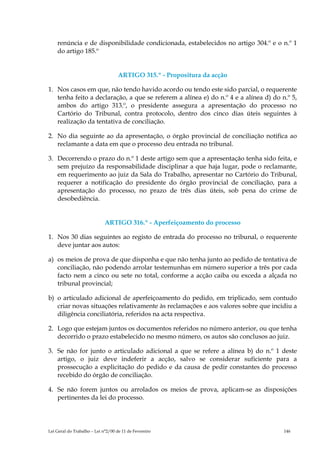renúncia e de disponibilidade condicionada, estabelecidos no artigo 304.º e o n.º 1
    do artigo 185.º


                                    ARTIGO 315.º - Propositura da acção

1. Nos casos em que, não tendo havido acordo ou tendo este sido parcial, o requerente
   tenha feito a declaração, a que se referem a alínea e) do n.º 4 e a alínea d) do n.º 5,
   ambos do artigo 313.º, o presidente assegura a apresentação do processo no
   Cartório do Tribunal, contra protocolo, dentro dos cinco dias úteis seguintes à
   realização da tentativa de conciliação.

2. No dia seguinte ao da apresentação, o órgão provincial de conciliação notifica ao
   reclamante a data em que o processo deu entrada no tribunal.

3. Decorrendo o prazo do n.º 1 deste artigo sem que a apresentação tenha sido feita, e
   sem prejuízo da responsabilidade disciplinar a que haja lugar, pode o reclamante,
   em requerimento ao juiz da Sala do Trabalho, apresentar no Cartório do Tribunal,
   requerer a notificação do presidente do órgão provincial de conciliação, para a
   apresentação do processo, no prazo de três dias úteis, sob pena do crime de
   desobediência.


                             ARTIGO 316.º - Aperfeiçoamento do processo

1. Nos 30 dias seguintes ao registo de entrada do processo no tribunal, o requerente
   deve juntar aos autos:

a) os meios de prova de que disponha e que não tenha junto ao pedido de tentativa de
   conciliação, não podendo arrolar testemunhas em número superior a três por cada
   facto nem a cinco ou sete no total, conforme a acção caiba ou exceda a alçada no
   tribunal provincial;

b) o articulado adicional de aperfeiçoamento do pedido, em triplicado, sem contudo
   criar novas situações relativamente às reclamações e aos valores sobre que incidiu a
   diligência conciliatória, referidos na acta respectiva.

2. Logo que estejam juntos os documentos referidos no número anterior, ou que tenha
   decorrido o prazo estabelecido no mesmo número, os autos são conclusos ao juiz.

3. Se não for junto o articulado adicional a que se refere a alínea b) do n.º 1 deste
   artigo, o juiz deve indeferir a acção, salvo se considerar suficiente para a
   prossecução a explicitação do pedido e da causa de pedir constantes do processo
   recebido do órgão de conciliação.

4. Se não forem juntos ou arrolados os meios de prova, aplicam-se as disposições
   pertinentes da lei do processo.




Lei Geral do Trabalho – Lei n°2/00 de 11 de Fevereiro                                146
 