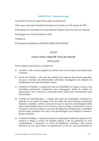 ARTIGO 325.º - Entrada em vigor

A presente lei entra em vigor 60 dias após sua publicação.

Vista e aprovada pela Assembleia Nacional, em Luanda, aos 5 de Agosto de 1999.

O Presidente da Assembleia Nacional, Roberto António Victor Francisco de Almeida.

Promulgada aos 15 de Dezembro de 1999.

Publique-se.

O Presidente da República, JOSÉ EDUARDO DOS SANTOS.



                                                         ANEXO

                           A que se refere o artigo 320.º da lei que antecede

                                                        DEFINIÇÕES

Para os efeitos da presente lei, considera-se:

a)    Armador - toda a pessoa singular ou colectiva por conta de quem uma embarcação
      é armada.

b)    Centro de Trabalho - cada uma das unidades da empresa, fisicamente separadas,
      em que é exercida uma determinada actividade, empregando um conjunto de
      trabalhadores sob uma autoridade comum.

c)    Contrato de Trabalho - é aquele pelo qual um trabalhador se obriga a colocar a sua
      actividade profissional à disposição dum empregador, dentro do âmbito da
      organização e sob a direcção e autoridade deste, tendo como contrapartida uma
      remuneração.

d) Contrato de Aprendizagem - é aquele pelo qual um empregador industrial ou
   agrícola ou um artesão se obriga a dar ou a fazer dar uma formação profissional
   metódica, completa e prática a uma pessoa que no início da aprendizagem tenha
   idade compreendida entre os 14 e 18 anos, e esta se obriga a conformar-se com as
   instruções e directivas dadas e a executar devidamente acompanhada, os trabalhos
   que lhe sejam confiados com vista à sua aprendizagem, nas condições e durante o
   tempo acordados.

e)    Contrato de Estágio - é aquele pelo qual um empregador industrial, agrícola ou de
      serviços se obriga a receber em trabalho prático, a fim de aperfeiçoar os seus
      conhecimentos e adequá-los ao nível da habilitação académica, uma pessoa
      detentora de um curso técnico ou profissional, ou de um curso profissional ou



Lei Geral do Trabalho – Lei n°2/00 de 11 de Fevereiro                              149
 