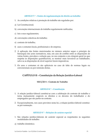 ARTIGO 7.º – Fontes de regulamentação do direito ao trabalho

1. As condições relativas à prestação do trabalho são reguladas por:

a) Lei Constitucional;

b) convenções internacionais do trabalho regularmente ratificadas;

c) leis e seus regulamentos;

d) convenções colectivas do trabalho;

e) contrato de trabalho;

f) usos e costumes locais, profissionais e de empresa.

2. A aplicação das fontes mencionadas no número anterior segue o princípio da
   hierarquia dos actos normativos, mas, em caso de conflito entre as disposições de
   várias fontes, prevalece a solução que, no seu conjunto e em cômputo geral no que
   respeita às disposições quantificáveis, se mostrar mais favorável ao trabalhador,
   salvo se as disposições de nível superior forem imperativas.

3. Os usos e costumes só são aplicáveis no caso de falta de normas legais ou
   convencionais ou por remissão destas.


             CAPÍTULO II – Constituição da Relação Jurídico-Laboral

                                      SECÇÃO I – Contrato de Trabalho


                                           ARTIGO 8.º – Constituição

1. A relação jurídico-laboral constitui-se com a celebração do contrato de trabalho e
   torna mutuamente exigíveis os direitos e os deveres do trabalhador e do
   empregador que são partes no contrato.

2. Excepcionalmente, nos casos previstos nesta lei, a relação jurídico-laboral constitui-
   se por nomeação.


                               ARTIGO 9.º – Relações de carácter especial

1. São relações jurídico-laborais de carácter especial as respeitantes às seguintes
   modalidades de trabalho:

a) trabalho doméstico;


Lei Geral do Trabalho – Lei n°2/00 de 11 de Fevereiro                                15
 