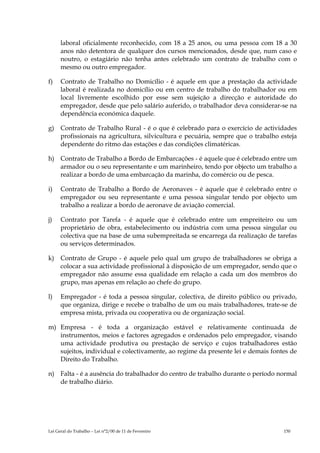 laboral oficialmente reconhecido, com 18 a 25 anos, ou uma pessoa com 18 a 30
      anos não detentora de qualquer dos cursos mencionados, desde que, num caso e
      noutro, o estagiário não tenha antes celebrado um contrato de trabalho com o
      mesmo ou outro empregador.

f)    Contrato de Trabalho no Domicílio - é aquele em que a prestação da actividade
      laboral é realizada no domicílio ou em centro de trabalho do trabalhador ou em
      local livremente escolhido por esse sem sujeição a direcção e autoridade do
      empregador, desde que pelo salário auferido, o trabalhador deva considerar-se na
      dependência económica daquele.

g)    Contrato de Trabalho Rural - é o que é celebrado para o exercício de actividades
      profissionais na agricultura, silvicultura e pecuária, sempre que o trabalho esteja
      dependente do ritmo das estações e das condições climatéricas.

h) Contrato de Trabalho a Bordo de Embarcações - é aquele que é celebrado entre um
   armador ou o seu representante e um marinheiro, tendo por objecto um trabalho a
   realizar a bordo de uma embarcação da marinha, do comércio ou de pesca.

i)    Contrato de Trabalho a Bordo de Aeronaves - é aquele que é celebrado entre o
      empregador ou seu representante e uma pessoa singular tendo por objecto um
      trabalho a realizar a bordo de aeronave de aviação comercial.

j)    Contrato por Tarefa - é aquele que é celebrado entre um empreiteiro ou um
      proprietário de obra, estabelecimento ou indústria com uma pessoa singular ou
      colectiva que na base de uma subempreitada se encarrega da realização de tarefas
      ou serviços determinados.

k)    Contrato de Grupo - é aquele pelo qual um grupo de trabalhadores se obriga a
      colocar a sua actividade profissional à disposição de um empregador, sendo que o
      empregador não assume essa qualidade em relação a cada um dos membros do
      grupo, mas apenas em relação ao chefe do grupo.

l)    Empregador - é toda a pessoa singular, colectiva, de direito público ou privado,
      que organiza, dirige e recebe o trabalho de um ou mais trabalhadores, trate-se de
      empresa mista, privada ou cooperativa ou de organização social.

m) Empresa - é toda a organização estável e relativamente continuada de
   instrumentos, meios e factores agregados e ordenados pelo empregador, visando
   uma actividade produtiva ou prestação de serviço e cujos trabalhadores estão
   sujeitos, individual e colectivamente, ao regime da presente lei e demais fontes de
   Direito do Trabalho.

n) Falta - é a ausência do trabalhador do centro de trabalho durante o período normal
   de trabalho diário.




Lei Geral do Trabalho – Lei n°2/00 de 11 de Fevereiro                               150
 