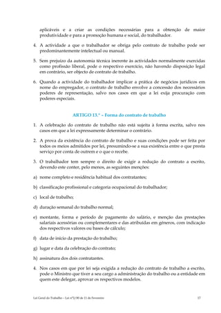 aplicáveis e a criar as condições necessárias para a obtenção de maior
    produtividade e para a promoção humana e social, do trabalhador.

4. A actividade a que o trabalhador se obriga pelo contrato de trabalho pode ser
   predominantemente intelectual ou manual.

5. Sem prejuízo da autonomia técnica inerente às actividades normalmente exercidas
   como profissão liberal, pode o respectivo exercício, não havendo disposição legal
   em contrário, ser objecto de contrato de trabalho.

6. Quando a actividade do trabalhador implicar a prática de negócios jurídicos em
   nome do empregador, o contrato de trabalho envolve a concessão dos necessários
   poderes de representação, salvo nos casos em que a lei exija procuração com
   poderes especiais.


                             ARTIGO 13.º – Forma do contrato de trabalho

1. A celebração do contrato de trabalho não está sujeita à forma escrita, salvo nos
   casos em que a lei expressamente determinar o contrário.

2. A prova da existência do contrato de trabalho e suas condições pode ser feita por
   todos os meios admitidos por lei, presumindo-se a sua existência entre o que presta
   serviço por conta de outrem e o que o recebe.

3. O trabalhador tem sempre o direito de exigir a redução do contrato a escrito,
   devendo este conter, pelo menos, as seguintes menções:

a) nome completo e residência habitual dos contratantes;

b) classificação profissional e categoria ocupacional do trabalhador;

c) local de trabalho;

d) duração semanal do trabalho normal;

e) montante, forma e período de pagamento do salário, e menção das prestações
   salariais acessórias ou complementares e das atribuídas em géneros, com indicação
   dos respectivos valores ou bases de cálculo;

f) data de início da prestação do trabalho;

g) lugar e data da celebração do contrato;

h) assinatura dos dois contratantes.

4. Nos casos em que por lei seja exigida a redução do contrato de trabalho a escrito,
   pode o Ministro que tiver a seu cargo a administração do trabalho ou a entidade em
   quem este delegar, aprovar os respectivos modelos.



Lei Geral do Trabalho – Lei n°2/00 de 11 de Fevereiro                             17
 