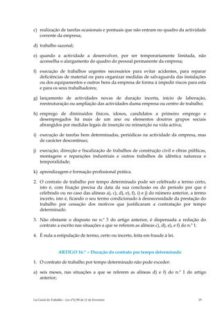 c) realização de tarefas ocasionais e pontuais que não entram no quadro da actividade
   corrente da empresa;

d) trabalho sazonal;

e) quando a actividade a desenvolver, por ser temporariamente limitada, não
   aconselha o alargamento do quadro do pessoal permanente da empresa;

f) execução de trabalhos urgentes necessários para evitar acidentes, para reparar
   deficiências de material ou para organizar medidas de salvaguarda das instalações
   ou dos equipamentos e outros bens da empresa de forma à impedir riscos para esta
   e para os seus trabalhadores;

g) lançamento de actividades novas de duração incerta, início de laboração,
   reestruturação ou ampliação das actividades duma empresa ou centro de trabalho;

h) emprego de diminuídos físicos, idosos, candidatos a primeiro emprego e
   desempregados há mais de um ano ou elementos doutros grupos sociais
   abrangidos por medidas legais de inserção ou reinserção na vida activa;

i) execução de tarefas bem determinadas, periódicas na actividade da empresa, mas
   de carácter descontínuo;

j) execução, direcção e fiscalização de trabalhos de construção civil e obras públicas,
   montagens e reparações industriais e outros trabalhos de idêntica natureza e
   temporalidade;

k) aprendizagem e formação profissional prática.

2. O contrato de trabalho por tempo determinado pode ser celebrado a termo certo,
   isto é, com fixação precisa da data da sua conclusão ou do período por que é
   celebrado ou no caso das alíneas a), c), d), e), f), i) e j) do número anterior, a termo
   incerto, isto é, ficando o seu termo condicionado à desnecessidade da prestação do
   trabalho por cessação dos motivos que justificaram a contratação por tempo
   determinado.

3. Não obstante o disposto no n.º 3 do artigo anterior, é dispensada a redução do
   contrato a escrito nas situações a que se referem as alíneas c), d), e), e f) do n.º 1.

4. É nula a estipulação de termo, certo ou incerto, feita em fraude à lei.


                  ARTIGO 16.º – Duração do contrato por tempo determinado

1. O contrato de trabalho por tempo determinado não pode exceder:

a) seis meses, nas situações a que se referem as alíneas d) e f) do n.º 1 do artigo
   anterior;



Lei Geral do Trabalho – Lei n°2/00 de 11 de Fevereiro                                  19
 
