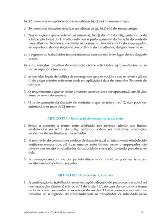 b) 12 meses, nas situações referidas nas alíneas b), c) e e) do mesmo artigo;

c) 36 meses, nas situações referidas nas alíneas a), g), h), j) e k) do mesmo artigo.

2. Nas situações a que se referem as alíneas a), h) e j) do n.º 1 do artigo anterior, pode
   a Inspecção Geral do Trabalho autorizar o prolongamento da duração do contrato
   para além de 36 meses, mediante requerimento fundamentado do empregador,
   acompanhado de declaração de concordância do trabalhador, designadamente se:

a) o regresso do trabalhador temporariamente ausente não tiver lugar dentro daquele
   prazo;

b) a duração dos trabalhos de construção civil e actividades equiparadas for ou se
   tornar superior a três anos;

c) as medidas legais de política de emprego dos grupos sociais a que se refere a alínea
   h) do artigo anterior estiverem ainda em aplicação à data de termo dos 36 meses do
   contrato.

3. O requerimento a que se refere o número anterior deve ser apresentado até 30 dias
   antes do termo do contrato.

4. O prolongamento da duração do contrato, a que se refere o n.º 2, não pode ser
   autorizado por mais de 24 meses.


                        ARTIGO 17.º – Renovação do contrato a termo certo

1. Sendo o contrato a termo certo celebrado por período inferior aos limites
   estabelecidos no n.º 1 do artigo anterior, podem ser realizadas renovações
   sucessivas até aos limites acima referidos.

2. A renovação do contrato por período de duração igual ao inicialmente estabelecido
   verifica-se sempre que, até duas semanas antes do seu termo, o empregador não
   informe por escrito o trabalhador da caducidade e este não pretenda prevalecer-se
   dela.

3. A renovação do contrato por período diferente do inicial, só pode ser feita por
   escrito, assinado pelas duas partes.


                                   ARTIGO 18.º – Conversão do contrato

1. A continuação do trabalhador ao serviço após o decurso do prazo máximo aplicável
   nos termos das alíneas a) e b) do n.º 1 do artigo 16.º, no caso dos contratos a termo
   certo ou a sua permanência ao serviço decorridos 15 dias sobre a conclusão dos
   trabalhos ou o regresso do substituído sem ao trabalhador ter sido dado aviso




Lei Geral do Trabalho – Lei n°2/00 de 11 de Fevereiro                                   20
 