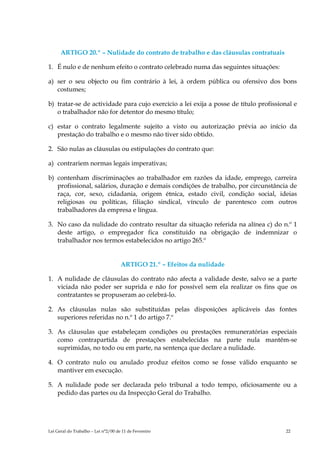 ARTIGO 20.º – Nulidade do contrato de trabalho e das cláusulas contratuais

1. É nulo e de nenhum efeito o contrato celebrado numa das seguintes situações:

a) ser o seu objecto ou fim contrário à lei, à ordem pública ou ofensivo dos bons
   costumes;

b) tratar-se de actividade para cujo exercício a lei exija a posse de título profissional e
   o trabalhador não for detentor do mesmo título;

c) estar o contrato legalmente sujeito a visto ou autorização prévia ao início da
   prestação do trabalho e o mesmo não tiver sido obtido.

2. São nulas as cláusulas ou estipulações do contrato que:

a) contrariem normas legais imperativas;

b) contenham discriminações ao trabalhador em razões da idade, emprego, carreira
   profissional, salários, duração e demais condições de trabalho, por circunstância de
   raça, cor, sexo, cidadania, origem étnica, estado civil, condição social, ideias
   religiosas ou políticas, filiação sindical, vínculo de parentesco com outros
   trabalhadores da empresa e língua.

3. No caso da nulidade do contrato resultar da situação referida na alínea c) do n.º 1
   deste artigo, o empregador fica constituído na obrigação de indemnizar o
   trabalhador nos termos estabelecidos no artigo 265.º


                                     ARTIGO 21.º – Efeitos da nulidade

1. A nulidade de cláusulas do contrato não afecta a validade deste, salvo se a parte
   viciada não poder ser suprida e não for possível sem ela realizar os fins que os
   contratantes se propuseram ao celebrá-lo.

2. As cláusulas nulas são substituídas pelas disposições aplicáveis das fontes
   superiores referidas no n.º 1 do artigo 7.º

3. As cláusulas que estabeleçam condições ou prestações remuneratórias especiais
   como contrapartida de prestações estabelecidas na parte nula mantêm-se
   suprimidas, no todo ou em parte, na sentença que declare a nulidade.

4. O contrato nulo ou anulado produz efeitos como se fosse válido enquanto se
   mantiver em execução.

5. A nulidade pode ser declarada pelo tribunal a todo tempo, oficiosamente ou a
   pedido das partes ou da Inspecção Geral do Trabalho.




Lei Geral do Trabalho – Lei n°2/00 de 11 de Fevereiro                                  22
 