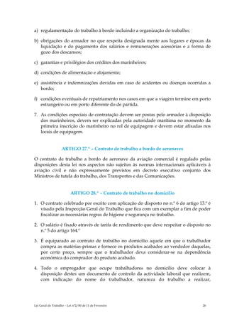 a) regulamentação do trabalho à bordo incluindo a organização do trabalho;

b) obrigações do armador no que respeita designada mente aos lugares e épocas da
   liquidação e do pagamento dos salários e remunerações acessórias e a forma de
   gozo dos descansos;

c) garantias e privilégios dos créditos dos marinheiros;

d) condições de alimentação e alojamento;

e) assistência e indemnizações devidas em caso de acidentes ou doenças ocorridas a
   bordo;

f) condições eventuais de repatriamento nos casos em que a viagem termine em porto
   estrangeiro ou em porto diferente do de partida.

7. As condições especiais de contratação devem ser postas pelo armador à disposição
   dos marinheiros, devem ser explicadas pela autoridade marítima no momento da
   primeira inscrição do marinheiro no rol de equipagem e devem estar afixadas nos
   locais de equipagem.


                   ARTIGO 27.º – Contrato de trabalho a bordo de aeronaves

O contrato de trabalho a bordo de aeronave da aviação comercial é regulado pelas
disposições desta lei nos aspectos não sujeitos às normas internacionais aplicáveis à
aviação civil e não expressamente previstos em decreto executivo conjunto dos
Ministros de tutela do trabalho, dos Transportes e das Comunicações.


                          ARTIGO 28.º – Contrato de trabalho no domicílio

1. O contrato celebrado por escrito com aplicação do disposto no n.º 6 do artigo 13.º é
   visado pela Inspecção Geral do Trabalho que fica com um exemplar a fim de poder
   fiscalizar as necessárias regras de higiene e segurança no trabalho.

2. O salário é fixado através de tarifa de rendimento que deve respeitar o disposto no
   n.º 5 do artigo 164.º

3. É equiparado ao contrato de trabalho no domicílio aquele em que o trabalhador
   compra as matérias-primas e fornece os produtos acabados ao vendedor daquelas,
   por certo preço, sempre que o trabalhador deva considerar-se na dependência
   económica do comprador do produto acabado.

4. Todo o empregador que ocupe trabalhadores no domicílio deve colocar à
   disposição destes um documento de controlo da actividade laboral que realizem,
   com indicação do nome do trabalhador, natureza do trabalho a realizar,




Lei Geral do Trabalho – Lei n°2/00 de 11 de Fevereiro                              26
 