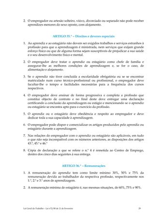 2. O empregador ou artesão solteiro, viúvo, divorciado ou separado não pode receber
   aprendizes menores do sexo oposto, com alojamento.


                               ARTIGO 35.º – Direitos e deveres especiais

1. Ao aprendiz e ao estagiário não devem ser exigidos trabalhos e serviços estranhos à
   profissão para que a aprendizagem é ministrada, nem serviços que exijam grande
   esforço físico ou que de alguma forma sejam susceptíveis de prejudicar a sua saúde
   e o seu desenvolvimento físico e mental.

2. O empregador deve tratar o aprendiz ou estagiário como chefe de família e
   assegurar-lhe as melhores condições de aprendizagem e, se for o caso, de
   alimentação e alojamento.

3. Se o aprendiz não tiver concluída a escolaridade obrigatória ou se se encontrar
   matriculado num curso técnico-profissional ou profissional, o empregador deve
   facultar-lhe o tempo e facilidades necessárias para a frequência dos cursos
   respectivos.

4. O empregador deve ensinar de forma progressiva e completa a profissão que
   constitui objecto de contrato e no final deste deve entregar uma declaração
   certificando a conclusão da aprendizagem ou estágio e mencionando se o aprendiz
   ou estagiário se encontra apto para o exercício da profissão.

5. O aprendiz ou o estagiário deve obediência e respeito ao empregador e deve
   dedicar toda a sua capacidade à aprendizagem.

6. O empregador pode dispor e comercializar os artigos produzidos pelo aprendiz ou
   estagiário durante a aprendizagem.

7. Nas relações do empregador com o aprendiz ou estagiário são aplicáveis, em tudo
   o que não seja incompatível com os números anteriores, as disposições dos artigos
   43.º, 45.º e 46.º

8. Cópia de declaração a que se refere o n.º 4 é remetida ao Centro de Emprego,
   dentro dos cinco dias seguintes à sua entrega.


                                         ARTIGO 36.º – Remunerações

1. A remuneração do aprendiz tem como limite mínimo 30%, 50% e 75% da
   remuneração devida ao trabalhador da respectiva profissão, respectivamente nos
   1.º, 2.º e 3.º anos de aprendizagem.

2. A remuneração mínima de estagiário é, nas mesmas situações, de 60%, 75% e 90%.




Lei Geral do Trabalho – Lei n°2/00 de 11 de Fevereiro                             29
 