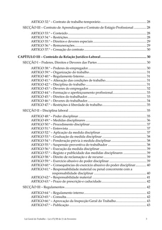 ARTIGO 32.º – Contrato de trabalho temporário........................................................ 28
    SECÇÃO III – Contrato de Aprendizagem e Contrato de Estágio Profissional ............... 28
            ARTIGO 33.º – Conteúdo................................................................................................ 28
            ARTIGO 34.º – Restrições................................................................................................ 28
            ARTIGO 35.º – Direitos e deveres especiais ................................................................. 29
            ARTIGO 36.º – Remunerações........................................................................................ 29
            ARTIGO 37.º – Cessação do contrato ............................................................................ 30

CAPÍTULO III – Conteúdo da Relação Jurídico-Laboral........................................................ 30
    SECÇÃO I – Poderes, Direitos e Deveres das Partes ............................................................ 30
            ARTIGO 38.º – Poderes do empregador....................................................................... 30
            ARTIGO 39.º – Organização do trabalho...................................................................... 31
            ARTIGO 40.º – Regulamento Interno............................................................................ 31
            ARTIGO 41.º – Alteração das condições de trabalho.................................................. 31
            ARTIGO 42.º – Disciplina do trabalho .......................................................................... 31
            ARTIGO 43.º – Deveres do empregador....................................................................... 32
            ARTIGO 44.º – Formação e aperfeiçoamento profissional......................................... 33
            ARTIGO 45.º – Direitos do trabalhador ........................................................................ 33
            ARTIGO 46.º – Deveres do trabalhador........................................................................ 34
            ARTIGO 47.º – Restrições à liberdade de trabalho...................................................... 35
    SECÇÃO II – Disciplina laboral ............................................................................................... 35
            ARTIGO 48.º – Poder disciplinar ................................................................................... 35
            ARTIGO 49.º – Medidas disciplinares .......................................................................... 36
            ARTIGO 50.º – Procedimento disciplinar..................................................................... 37
            ARTIGO 51.º – Entrevista ............................................................................................... 37
            ARTIGO 52.º – Aplicação da medida disciplinar ........................................................ 37
            ARTIGO 53.º – Graduação da medida disciplinar ...................................................... 38
            ARTIGO 54.º – Ponderação prévia à medida disciplinar ........................................... 38
            ARTIGO 55.º – Suspensão preventiva do trabalhador ............................................... 38
            ARTIGO 56.º – Execução da medida disciplinar ......................................................... 39
            ARTIGO 57.º – Registo e publicidade das medidas disciplinares ............................ 39
            ARTIGO 58.º – Direito de reclamação e de recurso .................................................... 39
            ARTIGO 59.º – Exercício abusivo do poder disciplinar ............................................. 39
            ARTIGO 60.º – Consequências do exercício abusivo do poder disciplinar............. 40
            ARTIGO 61.º – Responsabilidade material ou penal concorrente com a
                         responsabilidade disciplinar ................................................................ 40
            ARTIGO 62.º – Responsabilidade material .................................................................. 41
            ARTIGO 63.º – Prazo de prescrição e caducidade....................................................... 42
    SECÇÃO III – Regulamentos.................................................................................................... 42
            ARTIGO 64.º – Regulamento interno ............................................................................ 42
            ARTIGO 65.º – Consulta.................................................................................................. 42
            ARTIGO 66.º – Aprovação da Inspecção Geral do Trabalho..................................... 43
            ARTIGO 67.º – Publicação .............................................................................................. 43



     Lei Geral do Trabalho – Lei n°2/00 de 11 de Fevereiro                                                                        3
 