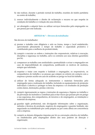 h) não realizar, durante o período normal de trabalho, reuniões de índole partidária
   no centro de trabalho;

i) exercer individualmente o direito de reclamação e recurso no que respeita às
   condições de trabalho e à violação dos seus direitos;

j) ser abrangido a adquirir bens ou utilizar serviços fornecidos pelo empregador ou
   por pessoa por este indicada.


                                  ARTIGO 46.º – Deveres do trabalhador

São deveres do trabalhador:

a) prestar o trabalho com diligência e zelo na forma, tempo e local estabelecido,
   aproveitando plenamente o tempo de trabalho e capacidade produtiva e
   contribuindo para a melhoria da produtividade;

b) cumprir e executar as ordens e instruções dos responsáveis, relativas à execução,
   disciplina e segurança no trabalho, salvo se contrário aos seus direitos garantidos
   por lei;

c) comparecer ao trabalho com assiduidade e pontualidade e avisar o empregador em
   caso de impossibilidade de comparência, justificando os motivos de ausência,
   sempre que solicitado;

d) respeitar e tratar com respeito e lealdade o empregador, os responsáveis, os
   companheiros do trabalho e as pessoas que estejam ou entrem em contacto com a
   empresa e prestar auxílio em caso de acidente ou perigo no local de trabalho;

e) utilizar de forma adequada os instrumentos e materiais fornecidos pelo
   empregador para a realização do trabalho, incluindo os equipamentos de protecção
   individual e colectiva e proteger os bens da empresa e os resultados da produção
   contra danos, destruições, perdas e desvios;

f) cumprir rigorosamente as regras e instruções de segurança e higiene no trabalho e
   de prevenção de incêndios e contribuir para evitar riscos que possam pôr em perigo
   a sua segurança, dos companheiros, de terceiros e do empregador, as instalações e
   materiais da empresa;

g) guardar sigilo profissional, não divulgando informações sobre a organização,
   métodos e técnicas de produção, negócios do empregador e guardar lealdade, não
   negociando ou trabalhando por conta própria ou por conta alheia em concorrência
   com a empresa;

h) cumprir as demais obrigações impostas por lei ou convenção colectiva de trabalho,
   ou estabelecidas pelo empregador dentro dos seus poderes de direcção e
   organização.



Lei Geral do Trabalho – Lei n°2/00 de 11 de Fevereiro                             34
 
