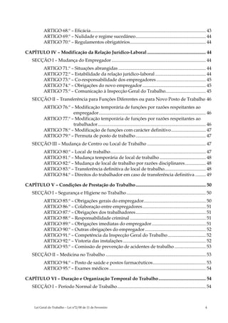 ARTIGO 68.º – Eficácia.................................................................................................... 43
           ARTIGO 69.º – Nulidade e regime sucedâneo............................................................. 44
           ARTIGO 70.º – Regulamentos obrigatórios.................................................................. 44

CAPÍTULO IV – Modificação da Relação Jurídico-Laboral ................................................... 44
    SECÇÃO I – Mudança do Empregador .................................................................................. 44
           ARTIGO 71.º – Situações abrangidas ............................................................................ 44
           ARTIGO 72.º – Estabilidade da relação jurídico-laboral ............................................ 44
           ARTIGO 73.º – Co-responsabilidade dos empregadores ........................................... 45
           ARTIGO 74.º – Obrigações do novo empregador ....................................................... 45
           ARTIGO 75.º – Comunicação à Inspecção Geral do Trabalho................................... 45
    SECÇÃO II – Transferência para Funções Diferentes ou para Novo Posto de Trabalho 46
           ARTIGO 76.º – Modificação temporária de funções por razões respeitantes ao
                        empregador............................................................................................. 46
           ARTIGO 77.º – Modificação temporária de funções por razões respeitantes ao
                        trabalhador.............................................................................................. 46
           ARTIGO 78.º – Modificação de funções com carácter definitivo .............................. 47
           ARTIGO 79.º – Permuta de posto de trabalho ............................................................. 47
    SECÇÃO III – Mudança de Centro ou Local de Trabalho ................................................... 47
           ARTIGO 80.º – Local de trabalho................................................................................... 47
           ARTIGO 81.º – Mudança temporária de local de trabalho ........................................ 48
           ARTIGO 82.º – Mudança de local de trabalho por razões disciplinares.................. 48
           ARTIGO 83.º – Transferência definitiva de local de trabalho.................................... 48
           ARTIGO 84.º – Direitos do trabalhador em caso de transferência definitiva ......... 49

CAPÍTULO V – Condições de Prestação do Trabalho ............................................................. 50
    SECÇÃO I – Segurança e Higiene no Trabalho ..................................................................... 50
           ARTIGO 85.º – Obrigações gerais do empregador...................................................... 50
           ARTIGO 86.º – Colaboração entre empregadores....................................................... 51
           ARTIGO 87.º – Obrigações dos trabalhadores............................................................. 51
           ARTIGO 88.º – Responsabilidade criminal .................................................................. 51
           ARTIGO 89.º – Obrigações imediatas do empregador ............................................... 51
           ARTIGO 90.º – Outras obrigações do empregador ..................................................... 52
           ARTIGO 91.º – Competência da Inspecção Geral do Trabalho ................................. 52
           ARTIGO 92.º – Vistoria das instalações ........................................................................ 52
           ARTIGO 93.º – Comissão de prevenção de acidentes de trabalho ........................... 53
    SECÇÃO II – Medicina no Trabalho ....................................................................................... 53
           ARTIGO 94.º – Posto de saúde e postos farmacêuticos.............................................. 53
           ARTIGO 95.º – Exames médicos .................................................................................... 54

CAPÍTULO VI – Duração e Organização Temporal do Trabalho ......................................... 54
    SECÇÃO I – Período Normal de Trabalho............................................................................. 54



     Lei Geral do Trabalho – Lei n°2/00 de 11 de Fevereiro                                                                         4
 