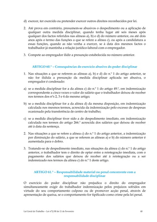 d) exercer, ter exercido ou pretender exercer outros direitos reconhecidos por lei.

2. Até prova em contrário, presumem-se abusivos o despedimento ou a aplicação de
   qualquer outra medida disciplinar, quando tenha lugar até seis meses após
   qualquer dos factos referidos nas alíneas a), b) e d) do número anterior, ou até dois
   anos após o termo das funções a que se refere a alínea c), ou após a candidatura a
   essas funções, quando as não venha a exercer, se à data dos mesmos factos o
   trabalhador já mantinha a relação jurídico-laboral com o empregador.

3. Compete ao empregador ilidir a presunção estabelecida no número anterior.


        ARTIGO 60.º – Consequências do exercício abusivo do poder disciplinar

1. Nas situações a que se referem as alíneas a), b) e d) do n.º 1 do artigo anterior, se
   não for ilidida a presunção da medida disciplinar aplicada ser abusiva, o
   empregador é condenado:

a) se a medida disciplinar for a da alínea c) do n.º 1 do artigo 49.º, em indemnização
   correspondente a cinco vezes o valor do salário que o trabalhador deixou de receber
   nos termos dos nºs 2, 3 e 4 do mesmo artigo;

b) se a medida disciplinar for a da alínea d) da mesma disposição, em indemnização
   calculada nos mesmos termos, acrescida da indemnização pelo excesso de despesas
   ocasionado pela transferência de centro de trabalho;

c) se a medida disciplinar tiver sido a de despedimento imediato, em indemnização
   calculada nos termos do artigo 266.º acrescida dos salários que deixou de receber
   até à data da sentença.

2. Nas situações a que se refere a alínea c) do n.º 1 do artigo anterior, a indemnização
   por diminuição do salário, a que se referem as alíneas a) e b) do número anterior é
   aumentada para o dobro.

3. Tratando-se de despedimento imediato, nas situações da alínea c) do n.º 1 do artigo
   anterior, o trabalhador tem o direito de optar entre a reintegração imediata, com o
   pagamento dos salários que deixou de receber até à reintegração ou a ser
   indemnizado nos termos da alínea c) do n.º 1 deste artigo.


          ARTIGO 61.º – Responsabilidade material ou penal concorrente com a
                            responsabilidade disciplinar

O exercício do poder disciplinar não prejudica o direito do empregador
simultaneamente exigir do trabalhador indemnização pelos prejuízos sofridos em
virtude do seu comportamento culposo ou de promover acção penal, através de
apresentação de queixa, se o comportamento for tipificado como crime pela lei penal.




Lei Geral do Trabalho – Lei n°2/00 de 11 de Fevereiro                                 40
 