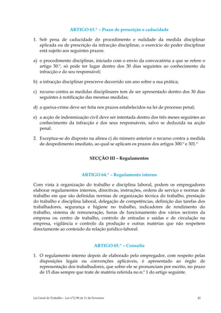 ARTIGO 63.º – Prazo de prescrição e caducidade

1. Sob pena de caducidade do procedimento e nulidade da medida disciplinar
   aplicada ou de prescrição da infracção disciplinar, o exercício do poder disciplinar
   está sujeito aos seguintes prazos:

a) o procedimento disciplinar, iniciado com o envio da convocatória a que se refere o
   artigo 50.º, só pode ter lugar dentro dos 30 dias seguintes ao conhecimento da
   infracção e do seu responsável;

b) a infracção disciplinar prescreve decorrido um ano sobre a sua prática;

c) recurso contra as medidas disciplinares tem de ser apresentado dentro dos 30 dias
   seguintes à notificação das mesmas medidas;

d) a queixa-crime deve ser feita nos prazos estabelecidos na lei de processo penal;

e) a acção de indemnização civil deve ser intentada dentro dos três meses seguintes ao
   conhecimento da infracção e dos seus responsáveis, salvo se deduzida na acção
   penal.

2. Exceptua-se do disposto na alínea c) do número anterior o recurso contra a medida
   de despedimento imediato, ao qual se aplicam os prazos dos artigos 300.º e 301.º


                                          SECÇÃO III – Regulamentos


                                    ARTIGO 64.º – Regulamento interno

Com vista à organização do trabalho e disciplina laboral, podem os empregadores
elaborar regulamentos internos, directivas, instruções, ordens de serviço e normas de
trabalho em que são definidas normas de organização técnica do trabalho, prestação
do trabalho e disciplina laboral, delegação de competências, definição das tarefas dos
trabalhadores, segurança e higiene no trabalho, indicadores de rendimento do
trabalho, sistema de remuneração, horas de funcionamento dos vários sectores da
empresa ou centro de trabalho, controlo de entradas e saídas e de circulação na
empresa, vigilância e controlo da produção e outras matérias que não respeitem
directamente ao conteúdo da relação jurídico-laboral.


                                             ARTIGO 65.º – Consulta

1. O regulamento interno depois de elaborado pelo empregador, com respeito pelas
   disposições legais ou convenções aplicáveis, é apresentado ao órgão de
   representação dos trabalhadores, que sobre ele se pronunciam por escrito, no prazo
   de 15 dias sempre que trate de matéria referida no n.º 1 do artigo seguinte.




Lei Geral do Trabalho – Lei n°2/00 de 11 de Fevereiro                                 42
 