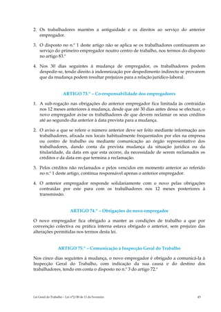 2. Os trabalhadores mantêm a antiguidade e os direitos ao serviço do anterior
   empregador.

3. O disposto no n.º 1 deste artigo não se aplica se os trabalhadores continuarem ao
   serviço do primeiro empregador noutro centro de trabalho, nos termos do disposto
   no artigo 83.º

4. Nos 30 dias seguintes à mudança de empregador, os trabalhadores podem
   despedir-se, tendo direito à indemnização por despedimento indirecto se provarem
   que da mudança podem resultar prejuízos para a relação jurídico-laboral.


                      ARTIGO 73.º – Co-responsabilidade dos empregadores

1. A sub-rogação nas obrigações do anterior empregador fica limitada às contraídas
   nos 12 meses anteriores à mudança, desde que até 30 dias antes dessa se efectuar, o
   novo empregador avise os trabalhadores de que devem reclamar os seus créditos
   até ao segundo dia anterior à data prevista para a mudança.

2. O aviso a que se refere o número anterior deve ser feito mediante informação aos
   trabalhadores, afixada nos locais habitualmente frequentados por eles na empresa
   ou centro de trabalho ou mediante comunicação ao órgão representativo dos
   trabalhadores, dando conta da prevista mudança da situação jurídica ou da
   titularidade, da data em que esta ocorre, da necessidade de serem reclamados os
   créditos e da data em que termina a reclamação.

3. Pelos créditos não reclamados e pelos vencidos em momento anterior ao referido
   no n.º 1 deste artigo, continua responsável apenas o anterior empregador.

4. O anterior empregador responde solidariamente com o novo pelas obrigações
   contraídas por este para com os trabalhadores nos 12 meses posteriores à
   transmissão.


                           ARTIGO 74.º – Obrigações do novo empregador

O novo empregador fica obrigado a manter as condições de trabalho a que por
convenção colectiva ou prática interna estava obrigado o anterior, sem prejuízo das
alterações permitidas nos termos desta lei.


                  ARTIGO 75.º – Comunicação à Inspecção Geral do Trabalho

Nos cinco dias seguintes à mudança, o novo empregador é obrigado a comunicá-la à
Inspecção Geral do Trabalho, com indicação da sua causa e do destino dos
trabalhadores, tendo em conta o disposto no n.º 3 do artigo 72.º




Lei Geral do Trabalho – Lei n°2/00 de 11 de Fevereiro                             45
 