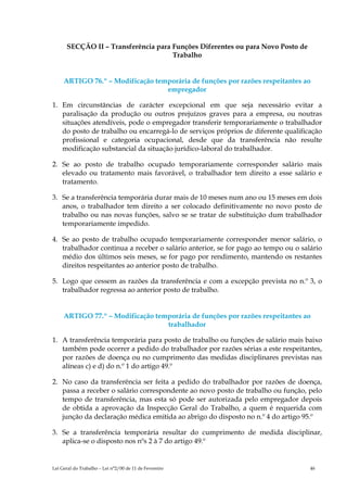 SECÇÃO II – Transferência para Funções Diferentes ou para Novo Posto de
                                     Trabalho


     ARTIGO 76.º – Modificação temporária de funções por razões respeitantes ao
                                  empregador

1. Em circunstâncias de carácter excepcional em que seja necessário evitar a
   paralisação da produção ou outros prejuízos graves para a empresa, ou noutras
   situações atendíveis, pode o empregador transferir temporariamente o trabalhador
   do posto de trabalho ou encarregá-lo de serviços próprios de diferente qualificação
   profissional e categoria ocupacional, desde que da transferência não resulte
   modificação substancial da situação jurídico-laboral do trabalhador.

2. Se ao posto de trabalho ocupado temporariamente corresponder salário mais
   elevado ou tratamento mais favorável, o trabalhador tem direito a esse salário e
   tratamento.

3. Se a transferência temporária durar mais de 10 meses num ano ou 15 meses em dois
   anos, o trabalhador tem direito a ser colocado definitivamente no novo posto de
   trabalho ou nas novas funções, salvo se se tratar de substituição dum trabalhador
   temporariamente impedido.

4. Se ao posto de trabalho ocupado temporariamente corresponder menor salário, o
   trabalhador continua a receber o salário anterior, se for pago ao tempo ou o salário
   médio dos últimos seis meses, se for pago por rendimento, mantendo os restantes
   direitos respeitantes ao anterior posto de trabalho.

5. Logo que cessem as razões da transferência e com a excepção prevista no n.º 3, o
   trabalhador regressa ao anterior posto de trabalho.


     ARTIGO 77.º – Modificação temporária de funções por razões respeitantes ao
                                  trabalhador

1. A transferência temporária para posto de trabalho ou funções de salário mais baixo
   também pode ocorrer a pedido do trabalhador por razões sérias a este respeitantes,
   por razões de doença ou no cumprimento das medidas disciplinares previstas nas
   alíneas c) e d) do n.º 1 do artigo 49.º

2. No caso da transferência ser feita a pedido do trabalhador por razões de doença,
   passa a receber o salário correspondente ao novo posto de trabalho ou função, pelo
   tempo de transferência, mas esta só pode ser autorizada pelo empregador depois
   de obtida a aprovação da Inspecção Geral do Trabalho, a quem é requerida com
   junção da declaração médica emitida ao abrigo do disposto no n.º 4 do artigo 95.º

3. Se a transferência temporária resultar do cumprimento de medida disciplinar,
   aplica-se o disposto nos nºs 2 à 7 do artigo 49.º


Lei Geral do Trabalho – Lei n°2/00 de 11 de Fevereiro                              46
 