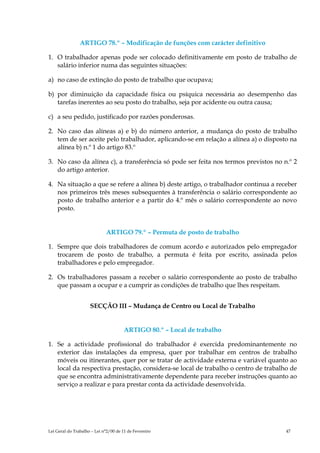 ARTIGO 78.º – Modificação de funções com carácter definitivo

1. O trabalhador apenas pode ser colocado definitivamente em posto de trabalho de
   salário inferior numa das seguintes situações:

a) no caso de extinção do posto de trabalho que ocupava;

b) por diminuição da capacidade física ou psíquica necessária ao desempenho das
   tarefas inerentes ao seu posto do trabalho, seja por acidente ou outra causa;

c) a seu pedido, justificado por razões ponderosas.

2. No caso das alíneas a) e b) do número anterior, a mudança do posto de trabalho
   tem de ser aceite pelo trabalhador, aplicando-se em relação a alínea a) o disposto na
   alínea b) n.º 1 do artigo 83.º

3. No caso da alínea c), a transferência só pode ser feita nos termos previstos no n.º 2
   do artigo anterior.

4. Na situação a que se refere a alínea b) deste artigo, o trabalhador continua a receber
   nos primeiros três meses subsequentes à transferência o salário correspondente ao
   posto de trabalho anterior e a partir do 4.º mês o salário correspondente ao novo
   posto.


                             ARTIGO 79.º – Permuta de posto de trabalho

1. Sempre que dois trabalhadores de comum acordo e autorizados pelo empregador
   trocarem de posto de trabalho, a permuta é feita por escrito, assinada pelos
   trabalhadores e pelo empregador.

2. Os trabalhadores passam a receber o salário correspondente ao posto de trabalho
   que passam a ocupar e a cumprir as condições de trabalho que lhes respeitam.


                     SECÇÃO III – Mudança de Centro ou Local de Trabalho


                                       ARTIGO 80.º – Local de trabalho

1. Se a actividade profissional do trabalhador é exercida predominantemente no
   exterior das instalações da empresa, quer por trabalhar em centros de trabalho
   móveis ou itinerantes, quer por se tratar de actividade externa e variável quanto ao
   local da respectiva prestação, considera-se local de trabalho o centro de trabalho de
   que se encontra administrativamente dependente para receber instruções quanto ao
   serviço a realizar e para prestar conta da actividade desenvolvida.




Lei Geral do Trabalho – Lei n°2/00 de 11 de Fevereiro                                47
 