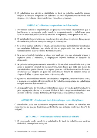 2. O trabalhador tem direito a estabilidade no local de trabalho, sendo-lhe apenas
   exigível a alteração temporária ou definitiva do local de prestação do trabalho nas
   situações previstas no número anterior e nos artigos seguintes.


                    ARTIGO 81.º – Mudança temporária de local de trabalho

1. Por razões técnicas e organizativas, de produção ou outras circunstâncias que o
   justifiquem, o empregador pode transferir temporariamente o trabalhador para
   local de trabalho fora do centro de trabalho, num período não superior a um ano.

2. O trabalhador temporariamente transferido tem direito ao reembolso das despesas
   de deslocação, salvo se a empresa assegurar o transporte.

3. Se o novo local de trabalho se situar à distância que não permita tomar as refeições
   nas condições habituais, tem ainda direito ao pagamento das que devam ser
   tomadas entre o início e o termo do trabalho diário.

4. Se o novo local de trabalho se situar em local que pela sua distância impeça o
   regresso diário à residência, o empregador suporta também as despesas de
   alojamento.

5. Se pela distância que se encontra o novo local de trabalho, o trabalhador não poder
   gozar o descanso semanal na sua residência, tem direito por cada três meses de
   transferência a quatro dias de licença para gozar na residência acrescidos do tempo
   de duração das viagens, os quais são considerados tempo de trabalho, sendo as
   viagens de ida e regresso suportadas pelo empregador.

6. Quando o trabalhador se oponha à transferência temporária, invocando justa causa,
   é a recusa apresentada à Inspecção Geral do Trabalho, sem prejuízo do trabalhador
   cumprir a ordem de transferência.

7. A Inspecção Geral do Trabalho, ponderadas as razões invocadas pelo trabalhador e
   pelo empregador, decide no prazo de 10 dias, é dado cumprimento imediato à sua
   decisão, se for no sentido do trabalhador regressar ao seu centro de trabalho.


           ARTIGO 82.º – Mudança de local de trabalho por razões disciplinares

O trabalhador pode ser transferido temporariamente do centro de trabalho, em
cumprimento de medida disciplinar que lhe tenha sido aplicada nos termos do n.º 3 do
artigo 49.º


                  ARTIGO 83.º – Transferência definitiva de local de trabalho

1. O empregador pode transferir o trabalhador do local de trabalho, com carácter
   definitivo, nas seguintes situações:


Lei Geral do Trabalho – Lei n°2/00 de 11 de Fevereiro                              48
 