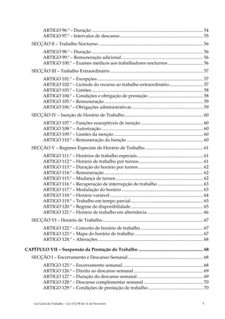 ARTIGO 96.º – Duração .................................................................................................. 54
            ARTIGO 97.º – Intervalos de descanso ......................................................................... 55
    SECÇÃO II – Trabalho Nocturno ............................................................................................ 56
            ARTIGO 98.º – Duração .................................................................................................. 56
            ARTIGO 99.º – Remuneração adicional ........................................................................ 56
            ARTIGO 100.º – Exames médicos aos trabalhadores nocturnos ............................... 56
    SECÇÃO III – Trabalho Extraordinário .................................................................................. 57
            ARTIGO 101.º – Excepções ............................................................................................. 57
            ARTIGO 102.º – Licitude do recurso ao trabalho extraordinário.............................. 57
            ARTIGO 103.º – Limites .................................................................................................. 58
            ARTIGO 104.º – Condições e obrigação de prestação ................................................ 58
            ARTIGO 105.º – Remuneração ....................................................................................... 59
            ARTIGO 106.º – Obrigações administrativas............................................................... 59
    SECÇÃO IV – Isenção de Horário de Trabalho ..................................................................... 60
            ARTIGO 107.º – Funções susceptíveis de isenção ....................................................... 60
            ARTIGO 108.º – Autorização.......................................................................................... 60
            ARTIGO 109.º – Limites da isenção............................................................................... 60
            ARTIGO 110.º – Remuneração da Isenção ................................................................... 60
    SECÇÃO V – Regimes Especiais de Horário de Trabalho ................................................... 61
            ARTIGO 111.º – Horários de trabalho especiais.......................................................... 61
            ARTIGO 112.º – Horário de trabalho por turnos......................................................... 61
            ARTIGO 113.º – Duração do horário por turnos ......................................................... 62
            ARTIGO 114.º – Remuneração ....................................................................................... 62
            ARTIGO 115.º – Mudança de turnos............................................................................. 62
            ARTIGO 116.º – Recuperação de interrupção do trabalho ........................................ 63
            ARTIGO 117.º – Modulação do horário........................................................................ 63
            ARTIGO 118.º – Horário variável .................................................................................. 64
            ARTIGO 119.º – Trabalho em tempo parcial................................................................ 65
            ARTIGO 120.º – Regime de disponibilidade................................................................ 65
            ARTIGO 121.º – Horário de trabalho em alternância ................................................. 66
    SECÇÃO VI – Horário de Trabalho......................................................................................... 67
            ARTIGO 122.º – Conceito de horário de trabalho ....................................................... 67
            ARTIGO 123.º – Mapa do horário de trabalho ............................................................ 67
            ARTIGO 124.º – Alterações............................................................................................. 68

CAPÍTULO VII – Suspensão da Prestação do Trabalho ......................................................... 68
    SECÇÃO I – Encerramento e Descanso Semanal .................................................................. 68
            ARTIGO 125.º – Encerramento semanal....................................................................... 68
            ARTIGO 126.º – Direito ao descanso semanal ............................................................. 69
            ARTIGO 127.º – Duração do descanso semanal .......................................................... 69
            ARTIGO 128.º – Descanso complementar semanal .................................................... 70
            ARTIGO 129.º – Condições de prestação de trabalho................................................. 70


     Lei Geral do Trabalho – Lei n°2/00 de 11 de Fevereiro                                                                         5
 