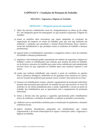 CAPÍTULO V – Condições de Prestação do Trabalho

                             SECÇÃO I – Segurança e Higiene no Trabalho


                          ARTIGO 85.º – Obrigações gerais do empregador

1. Além dos deveres estabelecidos nesta lei, designadamente na alínea g) do artigo
   43.º, são obrigações gerais do empregador, no que respeita à segurança e higiene no
   trabalho:

a) tomar as medidas úteis necessárias que sejam adaptadas às condições da
   organização da empresa ou centro de trabalho, para que este seja realizado em
   ambiente e condições que permitam o normal desenvolvimento físico, mental e
   social dos trabalhadores e que protejam contra os acidentes de trabalho e doenças
   profissionais;

b) segurar todos os trabalhadores, aprendizes e estagiários contra o risco de acidentes
   de trabalho e doenças profissionais;

c) organizar e dar formação prática apropriada em matéria de segurança e higiene no
   trabalho a todos os trabalhadores que contrate, que mudem de posto de trabalho,
   ou de técnica e processo de trabalho que usem novas substâncias cuja manipulação
   envolva riscos ou que regressem ao trabalho após uma ausência superior à seis
   meses;

d) cuidar que nenhum trabalhador seja exposto à acção de condições ou agentes
   físicos, químicos, biológicos, ambientais ou de qualquer outra natureza ou a pesos,
   sem ser avisado dos prejuízos que possam causar à saúde e dos meios de os evitar;

e) fornecer aos trabalhadores roupas, calçado e equipamento de protecção individual,
   quando seja necessário para prevenir, na medida em que seja razoável, os riscos de
   acidentes ou de efeitos prejudiciais para a saúde, impedindo o acesso ao posto de
   trabalho dos trabalhadores que se apresentem sem o equipamento de protecção
   individual;

f) tomar a devida nota das queixas e sugestões apresentadas pelos trabalhadores
   acerca do ambiente e condições de trabalho e a adoptar as medidas convenientes;

g) colaborar com as autoridades sanitárias para a erradicação de epidemias e situações
   endémicas locais;

h) aplicar medidas disciplinares adequadas aos trabalhadores que violem
   culposamente e de forma indesculpável as regras e instruções sobre a segurança e
   higiene no trabalho;




Lei Geral do Trabalho – Lei n°2/00 de 11 de Fevereiro                              50
 
