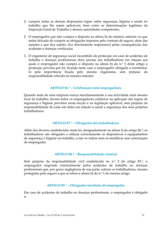 i) cumprir todas as demais disposições legais sobre segurança, higiene e saúde no
   trabalho que lhe sejam aplicáveis, bem como as determinações legítimas da
   Inspecção Geral do Trabalho e demais autoridades competentes.

2. O empregador que não cumpra o disposto na alínea b) do número anterior ou que
   tenha deixado de cumprir as obrigações impostas pelo contrato de seguro, além das
   sanções a que fica sujeito, fica directamente responsável pelas consequências dos
   acidentes e doenças verificadas.

3. O organismo de segurança social incumbido da protecção em caso de acidentes de
   trabalho e doenças profissionais deve prestar aos trabalhadores em relação aos
   quais o empregador não cumpra o disposto na alínea b) do n.º 1 deste artigo a
   protecção prevista por lei, ficando neste caso o empregador obrigado a reembolsá-
   lo pela importância fixada pelo mesmo organismo, sem prejuízo da
   responsabilidade referida no número anterior.


                           ARTIGO 86.º – Colaboração entre empregadores

Quando mais de uma empresa exerça simultaneamente a sua actividade num mesmo
local de trabalho, devem todos os empregadores colaborar na aplicação das regras de
segurança e higiene previstas nesta secção e na legislação aplicável, sem prejuízo da
responsabilidade de cada um deles em relação à saúde e segurança dos seus próprios
trabalhadores.


                             ARTIGO 87.º – Obrigações dos trabalhadores

Além dos deveres estabelecidos nesta lei, designadamente na alínea f) do artigo 46.º, os
trabalhadores são obrigados a utilizar correctamente os dispositivos e equipamentos
de segurança e higiene no trabalho, a não os retirar nem os modificar sem autorização
do empregador.


                               ARTIGO 88.º – Responsabilidade criminal

Sem prejuízo da responsabilidade civil estabelecida no n.º 2 do artigo 85.º, o
empregador responde criminalmente pelos acidentes de trabalho ou doenças
profissionais que, por grave negligência de sua parte, sofram os trabalhadores, mesmo
protegidos pelo seguro a que se refere a alínea b) do n.º 1 do mesmo artigo.


                       ARTIGO 89.º – Obrigações imediatas do empregador

Em caso de acidentes de trabalho ou doenças profissionais, o empregador é obrigado
a:




Lei Geral do Trabalho – Lei n°2/00 de 11 de Fevereiro                               51
 