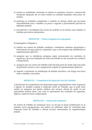 a) prestar ao trabalhador sinistrado ou doente os primeiros socorros e fornecer-lhe
   transporte adequado até ao centro médico ou unidade hospitalar onde possa ser
   tratado;

b) participar às entidades competentes o acidente ou doença, desde que provoque
   impossibilidade para o trabalho, no prazo e segundo o procedimento previsto na
   legislação própria;

c) providenciar a investigação das causas do acidente ou da doença, para adoptar as
   medidas preventivas apropriadas.


                          ARTIGO 90.º – Outras obrigações do empregador

O empregador é obrigado a:

a) instalar nos centros de trabalho condições e instalações sanitárias apropriadas e
   fornecimento de água potável, cumprindo o que a este respeito seja estabelecido na
   regulamentação aplicável;

b) assegurar que as substâncias perigosas sejam armazenadas em condições de
   segurança e que nas instalações do centro de trabalho se não acumule lixo, resíduos
   e desperdícios;

c) assegurar que nos centros de trabalho onde não haja posto de saúde, haja uma mala
   de primeiros socorros, com o equipamento exigido na regulamentação aplicável;

d) impedir a introdução ou distribuição de bebidas alcoólicas e de drogas nos locais
   onde o trabalho é executado.


                 ARTIGO 91.º – Competência da Inspecção Geral do Trabalho

A fiscalização do cumprimento das disposições legais regulamentares sobre segurança
e higiene no trabalho compete à Inspecção Geral do Trabalho, que se pode fazer
assistir ou assegurar por peritos médicos dos serviços oficiais de saúde ou por
especialistas doutras áreas, com vista ao apuramento das condições de segurança,
higiene e saúde de maior complexidade.


                                  ARTIGO 92.º – Vistoria das instalações

Os centros de trabalho de construção nova, ou em que se façam modificações ou se
instalem novos equipamentos, não podem ser utilizados antes de vistoriados pela
Inspecção Geral do Trabalho e demais serviços mencionados na regulamentação
própria.




Lei Geral do Trabalho – Lei n°2/00 de 11 de Fevereiro                             52
 