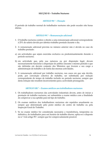 SECÇÃO II – Trabalho Nocturno


                                             ARTIGO 98.º – Duração

O período de trabalho normal do trabalhador nocturno não pode exceder oito horas
diárias.


                                  ARTIGO 99.º – Remuneração adicional

1. O trabalho nocturno confere o direito a uma remuneração adicional correspondente
   à 25% do salário devido por idêntico trabalho prestado durante o dia.

2. A remuneração adicional prevista no número anterior não é devida no caso do
   trabalho prestado:

a) em actividades que sejam exercidas exclusiva ou predominantemente durante o
   período nocturno;

b) em actividade que, pela sua natureza ou por disposição legal, devam
   necessariamente funcionar à disposição do público durante o mesmo período e que
   são definidas em decreto conjunto dos Ministros que tiverem a seu cargo a
   administração do trabalho e de tutela das mesmas actividades.

3. A remuneração adicional por trabalho nocturno, nos casos em que seja devida,
   pode, por convenção colectiva de trabalho, ser substituída por redução
   correspondente do tempo de trabalho incluído no período nocturno, sempre que
   desta redução não resultem inconvenientes para a actividade prosseguida.


                 ARTIGO 100.º – Exames médicos aos trabalhadores nocturnos

1. Os trabalhadores nocturnos das actividades industriais devem, antes de iniciar a
   prestação de trabalho nocturno, ser submetidos a exame médico com a finalidade
   de comprovar a sua aptidão para tal tipo de trabalho.

2. Os exames médicos dos trabalhadores nocturnos são repetidos anualmente ou
   sempre que determinado pelo posto médico do centro de trabalho ou pela
   Inspecção Geral do Trabalho.

3. Se no exame médico for considerada necessária a transferência, temporária ou
   definitiva, do trabalhador para uni horário de trabalho diurno, aplica-se o disposto
   no n.º 4 do artigo 95.º, sempre que for comprovadamente possível.




Lei Geral do Trabalho – Lei n°2/00 de 11 de Fevereiro                              56
 
