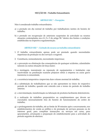 SECÇÃO III – Trabalho Extraordinário


                                           ARTIGO 101.º – Excepções

Não é considerado trabalho extraordinário:

a) o prestado em dia normal de trabalho por trabalhadores isentos do horário de
   trabalho;

b) o prestado em recuperação de anteriores suspensões de actividade ou noutras
   situações contempladas nos nºs 2 e 3 do artigo 96.º dentro dos limites e condições
   estabelecidas na respectiva regulamentação.


                ARTIGO 102.º – Licitude do recurso ao trabalho extraordinário

1. O trabalho extraordinário apenas pode ser prestado quando necessidades
   imperiosas da produção ou dos serviços o exigirem.

2. Constituem, nomeadamente, necessidades imperiosas:

a) a prevenção ou eliminação das consequências de quaisquer acidentes, calamidades
   naturais ou outras situações de força maior;

b) a montagem, manutenção ou reparação de equipamentos e instalações cuja
   inactividade ou paralisação ocasione prejuízos sérios à empresa ou cause grave
   transtorno à comunidade;

c) a ocorrência temporária e imprevista dum volume anormal de trabalho;

d) a substituição de trabalhadores que se não apresentem no início do respectivo
   período de trabalho, quando este coincida com o termo do período de trabalho
   anterior;

e) a movimentação, transformação ou laboração de produtos facilmente deterioráveis;

f) a realização de trabalhos preparatórios ou complementares que devem ser
   executados necessariamente fora do horário de funcionamento do centro de
   trabalho;

g) o prolongamento de trabalho, até ao limite de 30 minutos após o encerramento, nos
   estabelecimentos de venda ao público e de prestação de serviços pessoais ou de
   interesse geral, para completar transacções ou serviços em curso, para
   apuramentos, arrumações e preparação do estabelecimento para a actividade do
   período seguinte de abertura.




Lei Geral do Trabalho – Lei n°2/00 de 11 de Fevereiro                            57
 