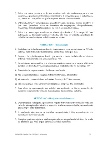 3. Salvo nos casos previstos na lei ou manifesta falta de fundamento para a sua
   exigência, a prestação de trabalho extraordinário é obrigatória para o trabalhador,
   no caso de ser cumprida a obrigação a que se refere o número anterior.

4. O trabalhador deve ser dispensado quando invoque e justifique motivo atendível e
   que deva prevalecer sobre os interesses do empregador, designadamente,
   relacionado com obrigações escolares ou com o seu estado de saúde.

5. Salvo nos casos a que se referem as alíneas a) e d) do n.º 2 do artigo 102.º ou
   autorização da Inspecção Geral do Trabalho, não pode ser exigida a prestação de
   trabalho extraordinário aos trabalhadores nocturnos.


                                         ARTIGO 105.º – Remuneração

1. Cada hora de trabalho extraordinário é remunerada com um adicional de 50% do
   valor da hora de trabalho normal até ao limite de 30 horas por mês.

2. O tempo de trabalho extraordinário que excede o limite estabelecido no número
   anterior é remunerado com um adicional de 75%.

3. Os adicionais estabelecidos nos números anteriores acrescem a outros adicionais
   devidos aos trabalhadores, designadamente, o estabelecido no n.º 1 do artigo 99.º

4. Para efeito de pagamento do trabalho extraordinário:

a) não são consideradas as fracções de tempo inferiores à 15 minutos;

b) são contadas como meia hora as fracções de tempo de 15 à 44 minutos;

c) são consideradas como uma hora as fracções de tempo de 45 à 60 minutos.

5. Para efeito de remuneração do trabalho extraordinário, o dia ou meio dia de
   descanso complementar semanal é considerado dia normal de trabalho.


                              ARTIGO 106.º – Obrigações administrativas

1. O empregador é obrigado a possuir um registo de trabalho extraordinário onde, em
   cada dia são registados, o início, o termo e o fundamento do trabalho extraordinário
   prestado por cada trabalhador.

2. A totalização dos tempos de trabalho extraordinário é feita semanalmente por
   trabalhador e por este visada.

3. O registo pode ser sujeito a modelo aprovado por despacho do Ministro de tutela
   do Trabalho, que pode impor a inclusão doutros elementos.




Lei Geral do Trabalho – Lei n°2/00 de 11 de Fevereiro                              59
 