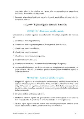 convenção colectiva de trabalho, ou, na sua falta, correspondente ao valor duma
    hora diária de trabalho extraordinário.

2. Cessando a isenção de horário de trabalho, deixa de ser devido o adicional referido
   no número anterior.


                     SECÇÃO V – Regimes Especiais de Horário de Trabalho


                            ARTIGO 111.º – Horários de trabalho especiais

Consideram-se horários especiais os estabelecidos nos artigos seguintes da presente
lei:

a) o horário de trabalho por turnos;

b) o horário de trabalho para recuperação de suspensões de actividade;

c) o horário de trabalho modulado;

d) o horário de trabalho variável;

e) o horário de trabalho em tempo parcial;

f) o regime da disponibilidade;

g) o horário com alternância de tempo de trabalho e tempo de repouso;

h) outras modalidades especiais de horário estabelecidas por decreto regulamentar ou
   por convenção colectiva de trabalho, que fixarão sempre os respectivos regimes e
   condicionamentos.


                            ARTIGO 112.º – Horário de trabalho por turnos

1. Sempre que o período de funcionamento da empresa ou estabelecimento exceda a
   duração máxima do período de trabalho diário, consentida pela alínea a) do n.º 3 do
   artigo 96.º devem ser organizadas diferentes equipas de trabalhadores que através
   da sobreposição parcial ou sucessão de horários assegurem o trabalho na totalidade
   de funcionamento.

2. Os turnos podem ser fixos ou rotativos.

3. São turnos rotativos aqueles em que os trabalhadores estão sujeitos às variações de
   horário resultantes da prestação de trabalho em todos os turnos previstos.

4. Quando sejam organizados três turnos, estes são obrigatoriamente rotativos e um
   deles é inteiramente nocturno, sendo diurnos os dois restantes.



Lei Geral do Trabalho – Lei n°2/00 de 11 de Fevereiro                             61
 