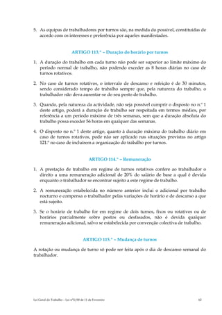 5. As equipas de trabalhadores por turnos são, na medida do possível, constituídas de
   acordo com os interesses e preferência por aqueles manifestados.


                            ARTIGO 113.º – Duração do horário por turnos

1. A duração do trabalho em cada turno não pode ser superior ao limite máximo do
   período normal de trabalho, não podendo exceder as 8 horas diárias no caso de
   turnos rotativos.

2. No caso de turnos rotativos, o intervalo de descanso e refeição é de 30 minutos,
   sendo considerado tempo de trabalho sempre que, pela natureza do trabalho, o
   trabalhador não deva ausentar-se do seu posto de trabalho.

3. Quando, pela natureza da actividade, não seja possível cumprir o disposto no n.º 1
   deste artigo, poderá a duração de trabalho ser respeitada em termos médios, por
   referência a um período máximo de três semanas, sem que a duração absoluta do
   trabalho possa exceder 56 horas em qualquer das semanas.

4. O disposto no n.º 1 deste artigo, quanto à duração máxima do trabalho diário em
   caso de turnos rotativos, pode não ser aplicado nas situações previstas no artigo
   121.º no caso de incluírem a organização do trabalho por turnos.


                                         ARTIGO 114.º – Remuneração

1. A prestação de trabalho em regime de turnos rotativos confere ao trabalhador o
   direito a uma remuneração adicional de 20% do salário de base a qual é devida
   enquanto o trabalhador se encontrar sujeito a este regime de trabalho.

2. A remuneração estabelecida no número anterior inclui o adicional por trabalho
   nocturno e compensa o trabalhador pelas variações de horário e de descanso a que
   está sujeito.

3. Se o horário de trabalho for em regime de dois turnos, fixos ou rotativos ou de
   horários parcialmente sobre postos ou desfasados, não é devida qualquer
   remuneração adicional, salvo se estabelecida por convenção colectiva de trabalho.


                                    ARTIGO 115.º – Mudança de turnos

A rotação ou mudança de turno só pode ser feita após o dia de descanso semanal do
trabalhador.




Lei Geral do Trabalho – Lei n°2/00 de 11 de Fevereiro                            62
 