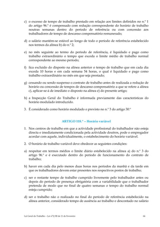 c) o excesso de tempo de trabalho prestado em relação aos limites definidos no n.º 1
   do artigo 96.º é compensado com redução correspondente do horário de trabalho
   noutras semanas dentro do período de referência ou com concessão aos
   trabalhadores de tempo de descanso compensatório remunerado;

d) o salário mantém-se estável ao longo de todo o período de referência estabelecido
   nos termos da alínea b) do n.º 2;

e) no mês seguinte ao termo do período de referência, é liquidado e pago como
   trabalho extraordinário o tempo que exceda o limite médio de trabalho normal
   correspondente ao mesmo período;

f) fica excluído do disposto na alínea anterior o tempo de trabalho que em cada dia
   exceda 10 horas e em cada semana 54 horas, o qual é liquidado e pago como
   trabalho extraordinário no mês em que seja prestado;

g) cessando ou sendo suspenso o contrato de trabalho antes de realizada a redução de
   horário ou concessão de tempos de descanso compensatório a que se refere a alínea
   c), aplicar-se-á de imediato o disposto na alínea e) do presente artigo;

h) a Inspecção Geral do Trabalho é informada previamente das características do
   horário modulado introduzido.

3. É considerado como horário modulado o previsto no n.º 3 do artigo 30.º


                                      ARTIGO 118.º – Horário variável

1. Nos centros de trabalho em que a actividade profissional do trabalhador não esteja
   directa e imediatamente condicionada pela actividade doutros, pode o empregador
   acordar com aquele, individualmente, o estabelecimento do horário variável.

2. O horário de trabalho variável deve obedecer as seguintes condições:

a) respeitar em termos médios o limite diário estabelecido na alínea a) do n.º 3 do
   artigo 96.º e é executado dentro do período de funcionamento do contrato de
   trabalho;

b) haver em cada dia pelo menos duas horas nos períodos da manhã e da tarde em
   que os trabalhadores devem estar presentes nos respectivos postos de trabalho;

c) ser o restante tempo de trabalho cumprido livremente pelo trabalhador antes ou
   depois do período de presença obrigatória com a variabilidade que o trabalhador
   pretenda de modo que no final de quatro semanas o tempo do trabalho normal
   esteja cumprido;

d) ser o trabalho não o realizado no final do período de referência estabelecido na
   alínea anterior, considerado tempo de ausência ao trabalho e descontado no salário



Lei Geral do Trabalho – Lei n°2/00 de 11 de Fevereiro                            64
 