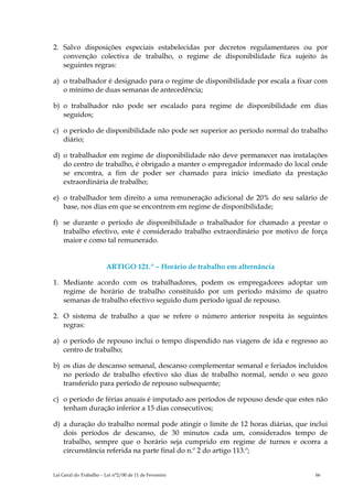 2. Salvo disposições especiais estabelecidas por decretos regulamentares ou por
   convenção colectiva de trabalho, o regime de disponibilidade fica sujeito às
   seguintes regras:

a) o trabalhador é designado para o regime de disponibilidade por escala a fixar com
   o mínimo de duas semanas de antecedência;

b) o trabalhador não pode ser escalado para regime de disponibilidade em dias
   seguidos;

c) o período de disponibilidade não pode ser superior ao período normal do trabalho
   diário;

d) o trabalhador em regime de disponibilidade não deve permanecer nas instalações
   do centro de trabalho, é obrigado a manter o empregador informado do local onde
   se encontra, a fim de poder ser chamado para início imediato da prestação
   extraordinária de trabalho;

e) o trabalhador tem direito a uma remuneração adicional de 20% do seu salário de
   base, nos dias em que se encontrem em regime de disponibilidade;

f) se durante o período de disponibilidade o trabalhador for chamado a prestar o
   trabalho efectivo, este é considerado trabalho extraordinário por motivo de força
   maior e como tal remunerado.


                        ARTIGO 121.º – Horário de trabalho em alternância

1. Mediante acordo com os trabalhadores, podem os empregadores adoptar um
   regime de horário de trabalho constituído por um período máximo de quatro
   semanas de trabalho efectivo seguido dum período igual de repouso.

2. O sistema de trabalho a que se refere o número anterior respeita às seguintes
   regras:

a) o período de repouso inclui o tempo dispendido nas viagens de ida e regresso ao
   centro de trabalho;

b) os dias de descanso semanal, descanso complementar semanal e feriados incluídos
   no período de trabalho efectivo são dias de trabalho normal, sendo o seu gozo
   transferido para período de repouso subsequente;

c) o período de férias anuais é imputado aos períodos de repouso desde que estes não
   tenham duração inferior a 15 dias consecutivos;

d) a duração do trabalho normal pode atingir o limite de 12 horas diárias, que inclui
   dois períodos de descanso, de 30 minutos cada um, considerados tempo de
   trabalho, sempre que o horário seja cumprido em regime de turnos e ocorra a
   circunstância referida na parte final do n.º 2 do artigo 113.º;


Lei Geral do Trabalho – Lei n°2/00 de 11 de Fevereiro                            66
 