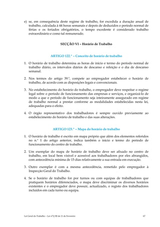 e) se, em consequência deste regime de trabalho, for excedida a duração anual de
   trabalho, calculada à 44 horas semanais e depois de deduzidos o período normal de
   férias e os feriados obrigatórios, o tempo excedente é considerado trabalho
   extraordinário e como tal remunerado.


                                     SECÇÃO VI – Horário de Trabalho


                           ARTIGO 122.º – Conceito de horário de trabalho

1. O horário de trabalho determina as horas de início e termo do período normal de
   trabalho diário, os intervalos diários de descanso e refeição e o dia de descanso
   semanal.

2. Nos termos do artigo 39.º, compete ao empregador estabelecer o horário de
   trabalho, de acordo com as disposições legais e convencionais.

3. No estabelecimento do horário do trabalho, o empregador deve respeitar o regime
   legal sobre o período de funcionamento das empresas e serviços, e organizá-lo de
   modo a que o período de funcionamento seja inteiramente assegurado em regime
   de trabalho normal a prestar conforme as modalidades estabelecidas nesta lei,
   adequadas para o efeito.

4. O órgão representativo dos trabalhadores é sempre ouvido previamente ao
   estabelecimento do horário de trabalho e das suas alterações.


                             ARTIGO 123.º – Mapa do horário de trabalho

1. O horário de trabalho é escrito em mapa próprio que além dos elementos referidos
   no n.º 1 do artigo anterior, indica também o início e termo do período de
   funcionamento do centro de trabalho.

2. Um exemplar do mapa de horário de trabalho deve ser afixado no centro de
   trabalho, em local bem visível e acessível aos trabalhadores por eles abrangidos,
   com antecedência mínima de 15 dias relativamente a sua entrada em execução.

3. Outro exemplar é com a mesma antecedência, remetido pelo empregador à
   Inspecção Geral do Trabalho.

4. Se o horário de trabalho for por turnos ou com equipas de trabalhadores que
   pratiquem horários diferenciados, o mapa deve discriminar os diversos horários
   existentes e o empregador deve possuir, actualizado, o registo dos trabalhadores
   incluídos em cada turno ou equipa.




Lei Geral do Trabalho – Lei n°2/00 de 11 de Fevereiro                           67
 