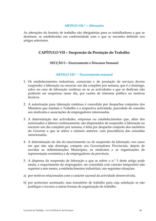 ARTIGO 124.º – Alterações

As alterações do horário de trabalho são obrigatórias para os trabalhadores a que se
destinam, se estabelecidas em conformidade com o que se encontra definido nos
artigos anteriores.


               CAPÍTULO VII – Suspensão da Prestação do Trabalho

                           SECÇÃO I – Encerramento e Descanso Semanal


                                  ARTIGO 125.º – Encerramento semanal

1. Os estabelecimentos industriais, comerciais e de prestação de serviços devem
   suspender a laboração ou encerrar um dia completo por semana, que é o domingo,
   salvo no caso de laboração contínua ou se as actividades a que se dedicam não
   poderem ser suspensas nesse dia, por razões de interesse público ou motivos
   técnicos.

2. A autorização para laboração contínua é concedida por despachos conjuntos dos
   Ministros que tutelam o Trabalho e a respectiva actividade, precedido de consulta
   aos sindicatos e associações de empregadores interessadas.

3. A determinação das actividades, empresas ou estabelecimentos que, além dos
   autorizados a laborar continuamente, são dispensados de suspender a laboração ou
   encerrar um dia completo por semana, é feita por despacho conjunto dos membros
   do Governo a que se refere o número anterior, com precedência das consultas
   mencionadas.

4. A determinação do dia do encerramento ou de suspensão da laboração, nos casos
   em que não seja domingo, compete aos Governadores Provinciais, depois de
   ouvidas as Administrações Municipais, os sindicatos e as organizações de
   representação económica e de empregadores da província.

5. A dispensa da suspensão de laboração a que se refere o n.º 3 deste artigo pode
   ainda, a requerimento do empregador, ser concedida com carácter temporário não
   superior a seis meses, a estabelecimentos industriais, nas seguintes situações:

a) por motivos relacionados com o carácter sazonal da actividade desenvolvida;

b) por acréscimo acentuado, mas transitório de trabalho para cuja satisfação se não
   justifique o recurso a outras formas de organização do trabalho.




Lei Geral do Trabalho – Lei n°2/00 de 11 de Fevereiro                            68
 
