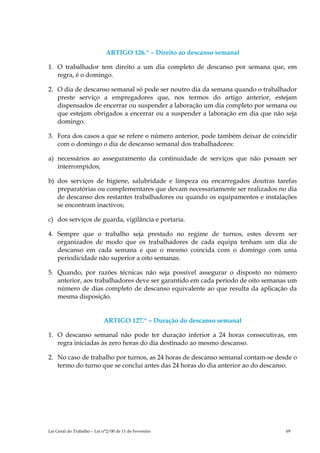ARTIGO 126.º – Direito ao descanso semanal

1. O trabalhador tem direito a um dia completo de descanso por semana que, em
   regra, é o domingo.

2. O dia de descanso semanal só pode ser noutro dia da semana quando o trabalhador
   preste serviço a empregadores que, nos termos do artigo anterior, estejam
   dispensados de encerrar ou suspender a laboração um dia completo por semana ou
   que estejam obrigados a encerrar ou a suspender a laboração em dia que não seja
   domingo.

3. Fora dos casos a que se refere o número anterior, pode também deixar de coincidir
   com o domingo o dia de descanso semanal dos trabalhadores:

a) necessários ao asseguramento da continuidade de serviços que não possam ser
   interrompidos;

b) dos serviços de higiene, salubridade e limpeza ou encarregados doutras tarefas
   preparatórias ou complementares que devam necessariamente ser realizados no dia
   de descanso dos restantes trabalhadores ou quando os equipamentos e instalações
   se encontram inactivos;

c) dos serviços de guarda, vigilância e portaria.

4. Sempre que o trabalho seja prestado no regime de turnos, estes devem ser
   organizados de modo que os trabalhadores de cada equipa tenham um dia de
   descanso em cada semana e que o mesmo coincida com o domingo com uma
   periodicidade não superior a oito semanas.

5. Quando, por razões técnicas não seja possível assegurar o disposto no número
   anterior, aos trabalhadores deve ser garantido em cada período de oito semanas um
   número de dias completo de descanso equivalente ao que resulta da aplicação da
   mesma disposição.


                            ARTIGO 127.º – Duração do descanso semanal

1. O descanso semanal não pode ter duração inferior a 24 horas consecutivas, em
   regra iniciadas às zero horas do dia destinado ao mesmo descanso.

2. No caso de trabalho por turnos, as 24 horas de descanso semanal contam-se desde o
   termo do turno que se conclui antes das 24 horas do dia anterior ao do descanso.




Lei Geral do Trabalho – Lei n°2/00 de 11 de Fevereiro                           69
 