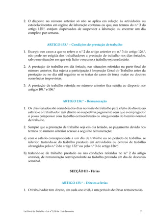 2. O disposto no número anterior só não se aplica em relação às actividades ou
   estabelecimentos em regime de laboração contínua ou que, nos termos do n.º 3 do
   artigo 125.º, estejam dispensados de suspender a laboração ou encerrar um dia
   completo por semana.


                        ARTIGO 133.º – Condições de prestação de trabalho

1. Excepto nos casos a que se refere o n.º 2 do artigo anterior e o n.º 3 do artigo 126.º,
   não pode ser exigida dos trabalhadores a prestação de trabalho nos dias feriados,
   salvo em situações em que seja lícito o recurso a trabalho extraordinário.

2. A prestação de trabalho em dia feriado, nas situações referidas na parte final do
   número anterior, fica sujeita a participação à Inspecção Geral do Trabalho antes da
   prestação ou no dia útil seguinte se se tratar de casos de força maior ou doutras
   ocorrências imprevistas.

3. A prestação de trabalho referida no número anterior fica sujeita ao disposto nos
   artigos 104.º e 106.º


                                         ARTIGO 134.º – Remuneração

1. Os dias feriados são considerados dias normais de trabalho para efeito do direito ao
   salário e o trabalhador tem direito ao respectivo pagamento sem que o empregador
   o possa compensar com trabalho extraordinário ou alargamento do horário normal
   de trabalho.

2. Sempre que a prestação de trabalho seja em dia feriado, ao pagamento devido nos
   termos do número anterior acresce a seguinte remuneração:

a) com o salário correspondente a um dia de trabalho ou ao período de trabalho, se
   inferior, tratando-se do trabalho prestado em actividades ou centros de trabalho
   abrangidos pelo n.º 2 do artigo 132.º ou pelo n.º 3 do artigo 126.º;

b) tratando-se de trabalho prestado ou nas condições referidas no n.º 2 do artigo
   anterior, de remuneração correspondente ao trabalho prestado em dia de descanso
   semanal.


                                                SECÇÃO III – Férias


                                        ARTIGO 135.º – Direito a férias

1. O trabalhador tem direito, em cada ano civil, a um período de férias remuneradas.




Lei Geral do Trabalho – Lei n°2/00 de 11 de Fevereiro                                 71
 