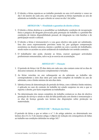2. O direito a férias reporta-se ao trabalho prestado no ano civil anterior e vence no
   dia 1 de Janeiro de cada ano, salvo no que respeita as férias reportadas ao ano de
   admissão ao trabalho, em que o direito se vence no dia 1 de Julho.


                    ARTIGO 136.º – Finalidade e garantias do direito a férias

1. O direito a férias destina-se a possibilitar ao trabalhador condições de recuperação
   física e psíquica de desgaste provocada pela prestação do trabalho e a permitir-lhe
   condições de inteira disponibilidade pessoal, de integração na vida familiar e de
   participação social e cultural.

2. O direito a férias é irrenunciável e o seu gozo efectivo não pode ser substituído,
   fora dos casos expressamente previstos nesta lei, por qualquer compensação
   económica ou doutra natureza, mesmo a pedido ou com o acordo do trabalhador,
   sendo nulos os acordos ou actos unilaterais do trabalhador em sentido contrário.

3. O trabalhador não pode, durante as férias, exercer quaisquer actividades
   profissionais remuneradas, salvo se já as exercia em acumulação.


                                             ARTIGO 137.º – Duração

1. O período de férias é de 22 dias úteis em cada ano, não contam como tal os dias de
   descanso semanal, de descanso complementar e feriados.

2. As férias vencidas no ano subsequente ao da admissão ao trabalho são
   correspondentes a dois dias úteis por cada mês completo de trabalho no ano de
   admissão, com o limite mínimo de seis dias úteis.

3. Idêntica forma de determinação do período de férias, com o idêntico limite mínimo,
   é aplicada no caso do contrato de trabalho ter estado suspenso no ano a que se
   reporta o direito, por facto respeitante ao trabalhador.

4. Na determinação dos meses completos de trabalho contam-se os dias de efectiva
   prestação de serviço e ainda os dias de falta justificada com direito à remuneração e
   os dias de licença gozada nos termos das disposições sobre protecção na
   maternidade.


                                     ARTIGO 138.º – Redução das férias

O período de férias a que se refere o n.º 1 do artigo anterior, ou determinado nos
termos dos nºs 2 e 3 do mesmo artigo, é objecto de redução em consequência de faltas
ao trabalho nas condições definidas no artigo 161.º




Lei Geral do Trabalho – Lei n°2/00 de 11 de Fevereiro                               72
 