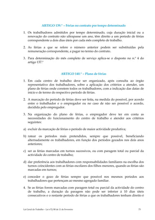 ARTIGO 139.º – Férias no contrato por tempo determinado

1. Os trabalhadores admitidos por tempo determinado, cuja duração inicial ou a
   renovação do contrato não ultrapasse um ano, têm direito a um período de férias
   correspondente a dois dias úteis por cada mês completo de trabalho.

2. As férias a que se refere o número anterior podem ser substituídas pela
   remuneração correspondente, a pagar no termo do contrato.

3. Para determinação do mês completo de serviço aplica-se o disposto no n.º 4 do
   artigo 137.º


                                        ARTIGO 140.º – Plano de férias

1. Em cada centro de trabalho deve ser organizado, após consulta ao órgão
   representativo dos trabalhadores, sobre a aplicação dos critérios a atender, um
   plano de férias onde constem todos os trabalhadores, com a indicação das datas de
   início e de termo do respectivo período de férias.

2. A marcação do período de férias deve ser feita, na medida do possível, por acordo
   entre o trabalhador e o empregador ou no caso de não ser possível o acordo,
   decidida pelo empregador.

3. Na organização do plano de férias, o empregador deve ter em conta as
   necessidades do funcionamento do centro de trabalho e atender aos critérios
   seguintes:

a) excluir da marcação de férias o período de maior actividade produtiva;

b) ratear os períodos mais pretendidos, sempre que possível, beneficiando
   alternadamente os trabalhadores, em função dos períodos gozados nos dois anos
   anteriores;

c) ser as férias marcadas em turnos sucessivos, ou com paragem total ou parcial da
   actividade do centro de trabalho;

d) dar preferência aos trabalhadores com responsabilidades familiares na escolha dos
   turnos coincidentes com as férias escolares dos filhos menores, quando as férias são
   marcadas em turnos;

e) conceder o gozo de férias sempre que possível nos mesmos períodos aos
   trabalhadores que pertençam ao mesmo agregado familiar.

4. Se as férias forem marcadas com paragem total ou parcial da actividade do centro
   de trabalho, a duração da paragem não pode ser inferior à 10 dias úteis
   consecutivos e o restante período de férias a que os trabalhadores tenham direito é



Lei Geral do Trabalho – Lei n°2/00 de 11 de Fevereiro                              73
 