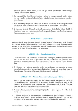 por estes gozado noutra altura, a não ser que optem por receber a remuneração
    correspondente a esse período.

5. Do gozo de férias simultâneas durante o período de paragem da actividade, podem
   ser exceptuados os trabalhadores afectos a trabalhos de conservação, reparação e
   semelhantes.

6. Não havendo paragem de actividade, as férias podem ser marcadas para serem
   gozadas em dois períodos separados, se isso for do interesse do trabalhador.

7. O plano de férias é elaborado e afixado nos centros de trabalho até ao dia 31 de
   Janeiro de cada ano e permanece afixado enquanto houver trabalhadores a gozar
   férias dentro do mesmo ano.


                                        ARTIGO 141.º – Gozo de férias

As férias devem ser gozadas no decurso do ano civil em que se vencem, sem prejuízo
de poderem ser marcadas para serem gozadas no primeiro trimestre do ano seguinte,
no todo ou em parte, se o trabalhador o solicitar e não resultarem inconvenientes em
cumulação ou não com as férias vencidas nesse ano.


                                   ARTIGO 142.º – Cumulação de férias

1. Os trabalhadores com familiares residentes no estrangeiro podem acumular férias
   de dois ou três anos para as gozar fora do País, desde que nos primeiros anos
   gozem um mínimo de 10 dias úteis completos do período vencido nesses mesmos
   anos.

2. O disposto no número anterior pode ser aplicado, por acordo, a outros
   trabalhadores que não preencham a condição ali prevista e que pretendam gozar as
   férias fora do País ou em diferente região do território nacional.


                  ARTIGO 143.º – Adiamento ou suspensão do gozo de férias

1. Sempre que por imperiosa necessidade de funcionamento da empresa ou centro de
   trabalho se impuser o adiamento das férias marcadas ou a suspensão do gozo das
   mesmas, o trabalhador deve indemnizado das despesas realizadas e prejuízos
   materiais sofridos com o adiamento ou suspensão.

2. A suspensão do gozo das férias não pode prejudicar o gozo seguido de 10 dias úteis
   completos.

3. O período de gozo das férias deve ser alterado sempre que o trabalhador na data
   marcada para o início estiver temporariamente impedido por facto que lhe seja
   imputável, designadamente doença ou cumprimento de obrigações legais.


Lei Geral do Trabalho – Lei n°2/00 de 11 de Fevereiro                            74
 