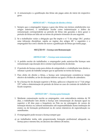 4. A remuneração e a gratificação das férias são pagas antes do início do respectivo
   gozo.


                              ARTIGO 147.º – Violação do direito a férias

1. Sempre que o empregador impeça o gozo das férias nos termos estabelecidos nos
   artigos anteriores, o trabalhador recebe como indemnização o dobro da
   remuneração correspondente ao período de férias não gozadas e deve gozar o
   período de férias em falta até ao termo do primeiro trimestre do ano seguinte.

2. Se o trabalhador violar a obrigação que lhe impõe o n.º 3 do artigo 136.º, pratica
   uma infracção disciplinar, sujeita ao regime dos artigos 48.º e seguintes e o
   empregador fica com o direito de reaver a gratificação de férias que tenha pago.


                                 SECÇÃO IV – Licença sem Remuneração


                               ARTIGO 148.º – Licença sem remuneração

1. A pedido escrito do trabalhador, o empregador pode autorizar-lhe licenças sem
   remuneração cuja duração deve constar expressamente da decisão.

2. O período de licença conta para efeitos de antiguidade e o trabalhador tem direito a
   retomar o posto de trabalho sempre que se apresente no termo da licença.

3. Para efeito do direito a férias, a licença sem remuneração considera-se tempo
   efectivo de trabalho, se for de duração inferior ou igual a 30 dias de calendário.

4. Se a licença for de duração superior a 30 dias, aplica-se o disposto no n.º 3 do artigo
   137.º sobre a determinação do período de férias no caso do contrato de trabalho ter
   ficado suspenso.


                                  ARTIGO 149.º – Licença para formação

1. Mediante comunicação escrita ao empregador, com antecedência mínima de 30
   dias, o trabalhador tem direito à licença sem remuneração de duração igual ou
   superior a 60 dias para a frequência no País ou no estrangeiro de cursos de
   formação técnica ou cultural ministrados sob responsabilidade duma instituição de
   ensino ou de formação profissional ou de cursos intensivos de especialização ou
   semelhantes.

2. O empregador pode recusar a licença sempre que:

a) ao trabalhador tenha sido proporcionada formação profissional adequada ou
   licença para o mesmo fim, no decurso dos últimos 24 meses;



Lei Geral do Trabalho – Lei n°2/00 de 11 de Fevereiro                                 76
 