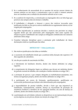 2. Se o conhecimento da necessidade de se ausentar do serviço ocorrer dentro da
   semana anterior ao seu início, a comunicação a que se refere o número anterior
   deve ser imediata com a exibição do documento referido se for o caso.

3. Se a ausência for imprevista, a comunicação ao empregador deve ser feita logo que
   possível, mas sempre antes de retomar o trabalho.

4. O trabalhador é obrigado a fornecer a prova dos motivos invocados para
   justificação da falta se essa prova estiver estabelecida no regulamento interno ou for
   exigida pelo empregador.

5. São faltas injustificadas as ausências devidas a motivos não previstos no artigo
   seguinte desde que não autorizadas pelo empregador, bem como aquelas em
   relação às quais o trabalhador não cumpra as obrigações estabelecidas nos números
   anteriores deste artigo.

6. Constitui infracção disciplinar grave a prestação pelo trabalhador de falsas
   declarações relativas à justificação das faltas.


                                     ARTIGO 152.º – Faltas justificadas

1. São motivos justificativos das faltas ao trabalho:

a) o casamento do trabalhador desde que a ausência tenha duração não superior à 10
   dias seguidos de calendário;

b) um dia por ocasião do nascimento de filho;

c) o falecimento de familiares directos, dentro dos limites definidos no artigo
   seguinte;

d) o cumprimento de obrigações legais ou militares que devam ser satisfeitas dentro
   do período normal de trabalho, nas condições e limites referidos no artigo 154.º;

e) a prestação de provas a que estejam obrigados os trabalhadores-estudantes, nos
   termos da legislação própria, dentro dos limites definidos no artigo 155.º;

f) a participação em cursos de formação, aperfeiçoamento, qualificação ou
   reconversão profissional que tenham sido determinados pelo empregador;

g) a impossibilidade de prestar trabalho, devido a facto que seja imputável ao
   trabalhador, nomeadamente, acidente, doença ou necessidade de prestação de
   assistência inadiável a membros do seu agregado familiar, em caso de doença ou
   acidente, dentro dos limites fixados no artigo 156.º;

h) a participação em actividades culturais ou desportivas ou em representação do país
   ou da empresa ou em provas oficiais nos termos do artigo 157.º;



Lei Geral do Trabalho – Lei n°2/00 de 11 de Fevereiro                                78
 