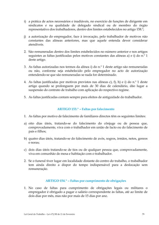 i) a prática de actos necessários e inadiáveis, no exercício de funções de dirigente em
   sindicatos e na qualidade de delegado sindical ou de membro do órgão
   representativo dos trabalhadores, dentro dos limites estabelecidos no artigo 158.º;

j) a autorização do empregador, face à invocação, pelo trabalhador de motivos não
   constantes das alíneas anteriores, mas que aquele entenda dever considerar
   atendíveis.

2. São remuneradas dentro dos limites estabelecidos no número anterior e nos artigos
   seguintes as faltas justificadas pelos motivos constantes das alíneas a) e i) do n.º 1
   deste artigo.

3. As faltas autorizadas nos termos da alínea i) do n.º 1 deste artigo são remuneradas
   ou não, conforme seja estabelecido pelo empregador no acto de autorização
   entendendo-se que são remuneradas se nada for determinado.

4. As faltas justificadas por motivos previstos nas alíneas c), f), h) e i) do n.º 1 deste
   artigo quando se prolonguem por mais de 30 dias de calendário, dão lugar a
   suspensão do contrato de trabalho com aplicação do respectivo regime.

5. As faltas justificadas contam sempre para efeitos de antiguidade do trabalhador.


                                  ARTIGO 153.º – Faltas por falecimento

1. As faltas por motivo de falecimento de familiares directos têm os seguintes limites:

a) oito dias úteis, tratando-se do falecimento do cônjuge ou de pessoa que,
   comprovadamente, viva com o trabalhador em união de facto ou do falecimento de
   pais e filhos;

b) quatro dias úteis, tratando-se do falecimento de avós, sogros, irmãos, netos, genros
   e noras;

c) dois dias úteis tratando-se de tios ou de qualquer pessoa que, comprovadamente,
   viva em comunhão de mesa e habitação com o trabalhador.

2. Se o funeral tiver lugar em localidade distante do centro do trabalho, o trabalhador
   tem ainda direito a dispor do tempo indispensável para a deslocação sem
   remuneração.


                      ARTIGO 154.º – Faltas por cumprimento de obrigações

1. No caso de faltas para cumprimento de obrigações legais ou militares o
   empregador é obrigado a pagar o salário correspondente às faltas, até ao limite de
   dois dias por mês, mas não por mais de 15 dias por ano.




Lei Geral do Trabalho – Lei n°2/00 de 11 de Fevereiro                                 79
 