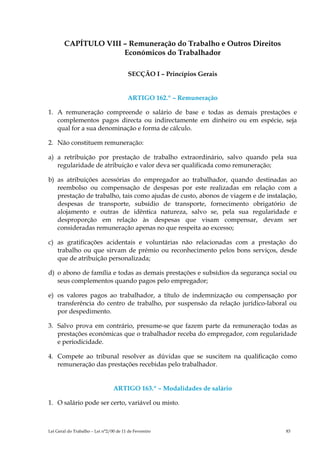 CAPÍTULO VIII – Remuneração do Trabalho e Outros Direitos
                      Económicos do Trabalhador

                                         SECÇÃO I – Princípios Gerais


                                         ARTIGO 162.º – Remuneração

1. A remuneração compreende o salário de base e todas as demais prestações e
   complementos pagos directa ou indirectamente em dinheiro ou em espécie, seja
   qual for a sua denominação e forma de cálculo.

2. Não constituem remuneração:

a) a retribuição por prestação de trabalho extraordinário, salvo quando pela sua
   regularidade de atribuição e valor deva ser qualificada como remuneração;

b) as atribuições acessórias do empregador ao trabalhador, quando destinadas ao
   reembolso ou compensação de despesas por este realizadas em relação com a
   prestação de trabalho, tais como ajudas de custo, abonos de viagem e de instalação,
   despesas de transporte, subsídio de transporte, fornecimento obrigatório de
   alojamento e outras de idêntica natureza, salvo se, pela sua regularidade e
   desproporção em relação às despesas que visam compensar, devam ser
   consideradas remuneração apenas no que respeita ao excesso;

c) as gratificações acidentais e voluntárias não relacionadas com a prestação do
   trabalho ou que sirvam de prémio ou reconhecimento pelos bons serviços, desde
   que de atribuição personalizada;

d) o abono de família e todas as demais prestações e subsídios da segurança social ou
   seus complementos quando pagos pelo empregador;

e) os valores pagos ao trabalhador, a título de indemnização ou compensação por
   transferência do centro de trabalho, por suspensão da relação jurídico-laboral ou
   por despedimento.

3. Salvo prova em contrário, presume-se que fazem parte da remuneração todas as
   prestações económicas que o trabalhador receba do empregador, com regularidade
   e periodicidade.

4. Compete ao tribunal resolver as dúvidas que se suscitem na qualificação como
   remuneração das prestações recebidas pelo trabalhador.


                                 ARTIGO 163.º – Modalidades de salário

1. O salário pode ser certo, variável ou misto.



Lei Geral do Trabalho – Lei n°2/00 de 11 de Fevereiro                             83
 